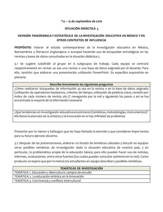 *12 – 15 de septiembre de 2016
SITUACIÓN DIDÁCTICA 3
REVISIÓN PANORÁMICA Y ESTRATÉGICA DE LA INVESTIGACIÓN EDUCATIVA EN MÉXICO Y EN
OTROS CONTEXTOS DE INFLUENCIA
PROPÓSITO: Valorar el estado contemporáneo de la investigación educativa en México,
Iberoamérica y literatura anglosajona o europea haciendo uso de búsquedas estratégicas en las
revistas y bases de datos consultadas en la situación didáctica 2.
3.1 Se sugiere subdividir al grupo en 6 subgrupos de trabajo. Cada equipo se centrará
respectivamente en revisar ya sea una revista o una base de datos asignada por el docente. Para
ello, tendrán que elaborar una presentación utilizando PowerPoint. En específico expondrán en
plenaria:
Describe brevemente las siguientes preguntas
¿Cómo realizaron búsquedas de información ya sea en la revista o en la base de datos asignada
(utilización de operadores booleanos, criterios de tiempo, utilización de palabras clave, revisión por
índice de cada número de revista, etc.)? navegando por la red y siguiendo los pasos y así se fue
encontrado la mayoría de la información necesaria
¿Qué tendencias en investigación educativa encontraron (temáticas, metodologías, instrumentos)?
Me llamo la atención de la artística y la innovación en si hay infinidad de problemas
Presentar por lo menos 5 hallazgos que les haya llamado la atención y que consideren importantes
para su futuro ejercicio docente.
3.2 Después de las presentaciones, elaborar un listado de temáticas ubicadas y discutir en equipos
otras posibles temáticas de investigación dada la situación educativa de nuestro país, y en
particular, la problemática propia de la educación básica; para ello pueden hacer uso de noticias,
informes, evaluaciones, entre otras fuentes (las cuales pueden consultar asimismo en la red). Como
producto se espera que por lo menos los estudiantes en equipo describan 3 posibles temáticas.
TEMÁTICAS DE INVESTIGACIÓN
TEMÁTICA 1. Educación y cibercultura: campos de estudio
TEMÁTICA 2. La educación artística en la innovación
TEMÁTICA 3. Convivencia y conflicto intercultural
 