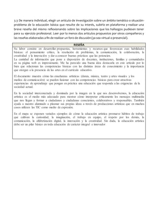 3.3 De manera individual, elegir un artículo de investigación sobre un ámbito temático o situación-
problema de la educación básica que resulte de su interés, subirlo en plataforma y realizar una
breve reseña del mismo reflexionando sobre las implicaciones que los hallazgos pudiesen tener
para su ejercicio profesional. Leer por lo menos dos artículos propuestos por otros compañeros y
las reseñas elaboradas a fin de realizar un foro de discusión (ya sea virtual o presencial).
RESEÑA
Su labor consiste en desarrollar propuestas, herramientas y recursos que favorezcan esas habilidades
básicas: el pensamiento crítico, la resolución de problemas, la comunicación, la colaboración, la
creatividad y la innovación y dar a conocer buenas prácticas que las potencien.
La cantidad de información que pone a disposición de docentes, instituciones, familias y comunidades
en su página web es impresionante. Me ha parecido una buena idea destacarla en este artículo por lo
bien que relacionan las competencias básicas con las distintas áreas de conocimiento y la importancia
que otorgan a la presencia de las artes en el currículo educativo.
El documento muestra cómo las enseñanzas artísticas (danza, música, teatro y artes visuales y los
medios de comunicación) se pueden fusionar con las competencias básicas para crear atractivas
experiencias de aprendizaje que pongan en práctica una educación que responda a las exigencias de la
sociedad actual.
En la sociedad interconectada y dominada por la imagen en la que nos desenvolvemos, la educación
artística es el medio más adecuado para mostrar cómo interpretar críticamente los mensajes multimedia
que nos llegan y formar a ciudadanos y ciudadanas conscientes, colaborativos y responsables. También
ayuda a nuestro alumnado a plasmar sus propias ideas a través de producciones artísticas que en muchos
casos utilizan las TIC como medio de expresión.
En el mapa se exponen variados ejemplos de cómo la educación artística promueve hábitos de trabajo
que cultivan la curiosidad, la imaginación, el trabajo en equipo, el respeto por los demás, la
comunicación, la alfabetización digital, la innovación y la creatividad. Sin duda, la educación artística
debe ser un pilar básico en toda educación de carácter integral e innovador
 