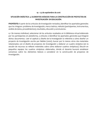 19 – 23 de septiembre de 2016
SITUACIÓN DIDÁCTICA 4. ELEMENTOS BÁSICOS PARA LA CONSTRUCCIÓN DE PROYECTOS DE
INVESTIGACIÓN EN EDUCACIÓN.
PROPÓSITO: A partir de los artículos de investigación revisados, identificar los apartados generales
que los integran: problema de investigación, marco teórico, método (participantes, instrumentos,
análisis de datos, procedimientos), resultados, discusión y conclusiones.
4.1 De manera individual, seleccionar de los artículos recabados en la biblioteca virtual elaborada
por los participantes en plataforma, 3 artículos e identificar los apartados generales que integran
dichos documentos. Leer el capítulo 4 Diseño de la investigación lo referente a cómo diseñar un
proyecto de investigación escrito por Babbie (2000), buscar por lo menos otros dos materiales
relacionados con el diseño de proyectos de investigación y elaborar un cuadro sinóptico (en la
sección de recursos se refieren materiales sobre cómo elaborar cuadros sinópticos). Discutir en
pequeños equipos los cuadros sinópticos elaborados, donde el docente buscará establecer
consensos sobre los elementos básicos a considerar en la construcción de proyectos de
investigación.
 