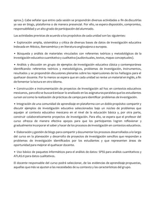 aprox.). Cabe señalar que entre cada sesión se propondrán diversas actividades a fin de discutirlas
ya sea en blogs, plataforma o de manera presencial. Por ello, se espera disposición, compromiso,
responsabilidad y un alto grado de participación del alumnado.
Las actividades previstas de acuerdo a los propósitos de cada unidad son las siguientes:
• Exploración amplia, sistemática y crítica de diversas bases de datos de investigación educativa
indexada en México, Iberoamérica y en literatura anglosajona o europea.
• Búsqueda y análisis de materiales vinculados con referentes teóricos y metodológicos de la
investigación educativa cuantitativa y cualitativa (audiovisuales, textos, mapas conceptuales).
• Análisis y discusión en grupo de ejemplos de investigación educativa clásica y contemporánea
identificando: referentes teóricos y metodológicos, problemas de investigación, instrumentos,
resultados y se propondrán discusiones plenarias sobre las repercusiones de los hallazgos para el
quehacer docente. Por lo menos se espera que en cada unidad se revise un material en inglés, a fin
de fomentar la lectura en otro idioma.
• Construcción e instrumentación de proyectos de investigación ad hoc en contextos educativos
mexicanos, para ellose buscaráenlazar lo analizado en las asignaturasparalelasquelos estudiantes
cursen así como la realización de prácticas de campo para identificar problemas de investigación.
• Integración de una comunidad de aprendizaje en plataforma con un doble propósito: compartir y
discutir ejemplos de investigación educativa seleccionados bajo un núcleo de problemas que
aquejan al contexto educativo mexicano en el nivel de la educación básica y, por otra parte,
construir colaborativamente proyectos de investigación. Para ello, se espera que el profesor del
curso ofrezca de manera efectiva apoyos para que los participantes logren reflexionar y
gradualmente incorporar el saber y hacer de los procesos de investigación en contextos educativos.
• Elaboración y gestión de blogs para compartir y documentar los procesos desarrollados a lo largo
del curso en la planeación y desarrollo de proyectos de investigación sencillos que respondan a
problemas de investigación identificados por los estudiantes y que representen áreas de
oportunidad para mejorar el quehacer docente.
• Uso básico de paquetes informáticos para el análisis de datos: SPSS para análisis cuantitativos y
ATLAS.ti para datos cualitativos.
El docente responsable del curso podrá seleccionar, de las evidencias de aprendizaje propuestas,
aquellas que más se ajusten a las necesidades de su contexto y las características del grupo.
 