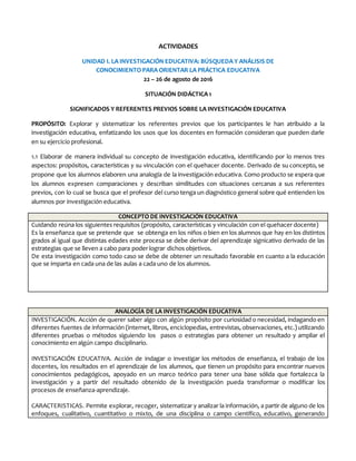 ACTIVIDADES
UNIDAD I. LA INVESTIGACIÓN EDUCATIVA: BÚSQUEDA Y ANÁLISIS DE
CONOCIMIENTO PARA ORIENTAR LA PRÁCTICA EDUCATIVA
22 – 26 de agosto de 2016
SITUACIÓN DIDÁCTICA 1
SIGNIFICADOS Y REFERENTES PREVIOS SOBRE LA INVESTIGACIÓN EDUCATIVA
PROPÓSITO: Explorar y sistematizar los referentes previos que los participantes le han atribuido a la
investigación educativa, enfatizando los usos que los docentes en formación consideran que pueden darle
en su ejercicio profesional.
1.1 Elaborar de manera individual su concepto de investigación educativa, identificando por lo menos tres
aspectos: propósitos, características y su vinculación con el quehacer docente. Derivado de su concepto, se
propone que los alumnos elaboren una analogía de la investigación educativa. Como producto se espera que
los alumnos expresen comparaciones y describan similitudes con situaciones cercanas a sus referentes
previos, con lo cual se busca que el profesor del curso tenga un diagnóstico general sobre qué entienden los
alumnos por investigación educativa.
CONCEPTO DE INVESTIGACIÓN EDUCATIVA
Cuidando reúna los siguientes requisitos (propósito, características y vinculación con el quehacer docente)
Es la enseñanza que se pretende que se obtenga en los niños o bien en los alumnos que hay en los distintos
grados al igual que distintas edades este procesa se debe derivar del aprendizaje signicativo derivado de las
estrategias que se lleven a cabo para poder lograr dichos objetivos.
De esta investigación como todo caso se debe de obtener un resultado favorable en cuanto a la educación
que se imparta en cada una de las aulas a cada uno de los alumnos.
ANALOGÍA DE LA INVESTIGACIÓN EDUCATIVA
INVESTIGACIÓN. Acción de querer saber algo con algún propósito por curiosidad o necesidad, indagando en
diferentes fuentes de información (internet, libros, enciclopedias, entrevistas, observaciones, etc.) utilizando
diferentes pruebas o métodos siguiendo los pasos o estrategias para obtener un resultado y ampliar el
conocimiento en algún campo disciplinario.
INVESTIGACIÓN EDUCATIVA. Acción de indagar o investigar los métodos de enseñanza, el trabajo de los
docentes, los resultados en el aprendizaje de los alumnos, que tienen un propósito para encontrar nuevos
conocimientos pedagógicos, apoyado en un marco teórico para tener una base sólida que fortalezca la
investigación y a partir del resultado obtenido de la investigación pueda transformar o modificar los
procesos de enseñanza-aprendizaje.
CARACTERISTICAS. Permite explorar, recoger, sistematizar y analizar la información, a partir de alguno de los
enfoques, cualitativo, cuantitativo o mixto, de una disciplina o campo científico, educativo, generando
 