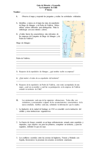 Guía de Historia y Geografía
La Conquista de Chile
5º básico
Nombre: ____________________________________________________________
I. Observa el mapa y responde las preguntas y realiza las actividades solicitadas.
1. Identifica y marca en el mapa las rutas de expedición
de Diego de Almagro y de Pedro de Valdivia. Debes
utilizar colores diferentes para distinguirlas. Pinta la
simbología con esos mismos colores.
2. ¿Cuáles fueron las características más relevantes de
las empresas de Conquista de Diego de Almagro y de
Pedro de Valdivia?
Diego de Almagro:
______________________________________________
______________________________________________
______________________________________________
______________________________________________
______________________________________________
Pedro de Valdivia:
______________________________________________________________________
______________________________________________________________________
______________________________________________________________________
__________________________________________________________
3. Respecto de la expedición de Almagro, ¿qué nombre recibe su empresa?
___________________________________________________________________
4. ¿Qué motivó el retiro de su expedición del territorio?
___________________________________________________________________
5. Respecto de la expedición de Pedro de Valdivia, esta venía acompañada de una
mujer, ¿cuál era su nombre y cuál fue su participación en la empresa de Valdivia
estando en territorio de Chile?
______________________________________________________________________
________________________________________________________________
II. Lee atentamente cada una de las siguientes afirmaciones. Todas ellas son
verdaderas y corresponden a alguno de los acontecimientos característicos de la
época estudiada. Justifica cada una, señalando la información que la explica.
1. La fundación de la ciudad de Santiago en 1541 se consolidó con la institución del
cabildo y otras instituciones organizativas.
______________________________________________________________________
______________________________________________________________________
______________________________________________________________________
2. La Guerra de Arauco consistió en un largo enfrentamiento armado entre españoles y
mapuches, cuyo objetivo era, para los primeros, conquistar un territorio, y para los
segundos, defender lo que era suyo.
______________________________________________________________________
______________________________________________________________________
______________________________________________________________________
3. Los conflictos ocurridos entre las coronas de Inglaterra, Francia y Holanda con
España, favorecieron la presencia de corsarios en territorio americano.
______________________________________________________________________
______________________________________________________________________
______________________________________________________________________
 