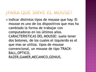  indicar

distintos tipos de mousse que hay. El
mousse es uno de los dispositivos que mas ha
cambiado la forma de trabajar con
computadoras en los últimos años.
CARACTERISTICAS DEL MOUSSE: suele tener
dos botones, de los cuales el izquierdo es el
que mas se utiliza. tipos de mousse
convencional, un mousse de tipo TRACKBALL,OPTICO,
RAZER,GAMER,MECANICO,GENIUS.

 
