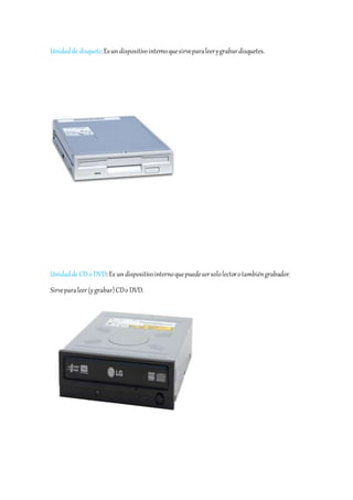 Unidad de disquete: Es un dispositivo interno que sirve para leer y grabar disquetes. 
Unidad de CD o DVD: Es un dispositivo interno que puede ser solo lector o también grabador. 
Sirve para leer (y grabar) CD o DVD. 
 