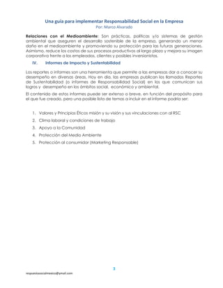 Una guía para implementar Responsabilidad Social en la Empresa
Por: Marco Alvarado
3
respuestasocialmexico@ymail.com
Relaciones con el Medioambiente: Son prácticas, políticas y/o sistemas de gestión
ambiental que aseguren el desarrollo sostenible de la empresa, generando un menor
daño en el medioambiente y promoviendo su protección para las futuras generaciones.
Asimismo, reduce los costos de sus procesos productivos al largo plazo y mejora su imagen
corporativa frente a los empleados, clientes y posibles inversionistas.
IV. Informes de Impacto y Sustentabilidad
Los reportes o informes son una herramienta que permite a las empresas dar a conocer su
desempeño en diversas áreas. Hoy en día, las empresas publican los llamados Reportes
de Sustentabilidad (o informes de Responsabilidad Social) en los que comunican sus
logros y desempeño en los ámbitos social, económico y ambiental.
El contenido de estos informes puede ser extenso o breve, en función del propósito para
el que fue creado, pero una posible lista de temas a incluir en el informe podría ser:
1. Valores y Principios Éticos misión y su visión y sus vinculaciones con al RSC
2. Clima laboral y condiciones de trabajo
3. Apoyo a la Comunidad
4. Protección del Medio Ambiente
5. Protección al consumidor (Marketing Responsable)
 