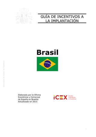 
1
GUÍA DE INCENTIVOS A
LA IMPLANTACIÓN
Brasil
Elaborado por la Oficina
Económica y Comercial
de España en Brasilia 
Actualizado en 2015
 
