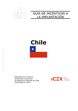  
1
GUÍA DE INCENTIVOS A
LA IMPLANTACIÓN
Chile
Elaborado por la Oficina
Económica y Comercial
de España en Santiago de Chile 
Actualizado en 2014
 