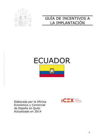 1
ECUADOR
Elaborada por la Oficina
Económica y Comercial
de España en Quito
Actualizado en 2014
GUÍA DE INCENTIVOS A
LA IMPLANTACIÓN
 