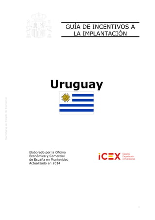  
1
GUÍA DE INCENTIVOS A
LA IMPLANTACIÓN
Uruguay
Elaborado por la Oficina
Económica y Comercial
de España en Montevideo 
Actualizado en 2014
 