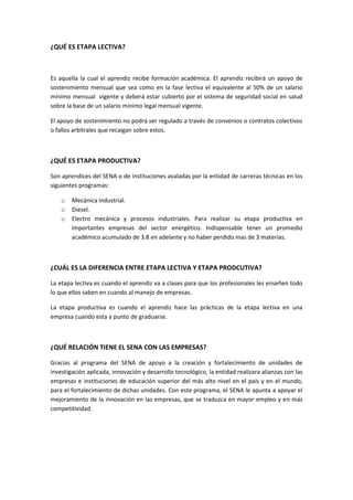 ¿QUÉ ES ETAPA LECTIVA?



Es aquella la cual el aprendiz recibe formación académica. El aprendiz recibirá un apoyo de
sostenimiento mensual que sea como en la fase lectiva el equivalente al 50% de un salario
mínimo mensual vigente y deberá estar cubierto por el sistema de seguridad social en salud
sobre la base de un salario mínimo legal mensual vigente.

El apoyo de sostenimiento no podrá ser regulado a través de convenios o contratos colectivos
o fallos arbitrales que recaigan sobre estos.



¿QUÉ ES ETAPA PRODUCTIVA?

Son aprendices del SENA o de instituciones avaladas por la entidad de carreras técnicas en los
siguientes programas:

    o   Mecánica industrial.
    o   Diesel.
    o   Electro mecánica y procesos industriales. Para realizar su etapa productiva en
        importantes empresas del sector energético. Indispensable tener un promedio
        académico acumulado de 3.8 en adelante y no haber perdido mas de 3 materias.



¿CUÁL ES LA DIFERENCIA ENTRE ETAPA LECTIVA Y ETAPA PRODCUTIVA?

La etapa lectiva es cuando el aprendiz va a clases para que los profesionales les enseñen todo
lo que ellos saben en cuando al manejo de empresas.

La etapa productiva es cuando el aprendiz hace las prácticas de la etapa lectiva en una
empresa cuando esta a punto de graduarse.



¿QUÉ RELACIÓN TIENE EL SENA CON LAS EMPRESAS?

Gracias al programa del SENA de apoyo a la creación y fortalecimiento de unidades de
investigación aplicada, innovación y desarrollo tecnológico, la entidad realizara alianzas con las
empresas e instituciones de educación superior del más alto nivel en el país y en el mundo,
para el fortalecimiento de dichas unidades. Con este programa, el SENA le apunta a apoyar el
mejoramiento de la innovación en las empresas, que se traduzca en mayor empleo y en más
competitividad.
 