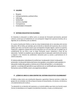  VALORES

        Respeto
        Librepensamiento y actitud crítica
        Liderazgo
        Solidaridad
        Justicia y equidad
        Transparencia
        Creatividad e innovación



     SISTEMA EDUCATIVO EN COLOMBIA

En Colombia la educación se define como un proceso de formación permanente, personal
cultural y social que se fundamenta en una concepción integral de la persona humana, de su
dignidad, de sus derechos y de sus deberes.

En nuestra Constitución Política se dan las notas fundamentales de la naturaleza del servicio
educativo. Allí se indica, por ejemplo, que se trata de un derecho de la persona, de un servicio
público que tiene una función social y que corresponde al Estado regular y ejercer la suprema
inspección y vigilancia respecto del servicio educativo con el fin de velar por su calidad, por el
cumplimiento de sus fines y por la mejor formación moral, intelectual y física de los
educandos. También se establece que se debe garantizar el adecuado cubrimiento del servicio
y asegurar a los menores las condiciones necesarias para su acceso y permanencia en el
sistema educativo.

El sistema educativo colombiano lo conforman: la educación inicial, la educación
preescolar, la educación básica (primaria cinco grados y secundaria cuatro grados), la
educación media (dos grados y culmina con el título de bachiller.), y la educación
superior. La ventaja del aprendiz es que salimos con un certificado para realizarnos y
formarnos como el SENA y tener una experiencia laboral.



     ¿CÓMO SE UBICA EL SENA DENTRO DEL SISTEMA EDUCATIVO COLOMBIANO?

El SENA se ubica como una constitución dispuesta a garantizar diversos servicios a todos los
grupos de una sociedad, con ella se busca el acceso al conocimiento, a la ciencia, a la técnica y
a los demás bienes de la cultura.

“La educación es un derecho de la persona y un servicio público que tiene una función social.
Formar al colombiano en el respeto a los derechos humanos, a la paz y a la democracia”.
 
