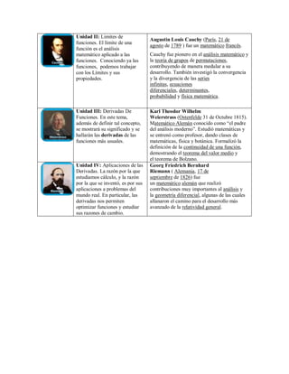 Unidad II: Limites de
funciones. El límite de una
función es el análisis
matemático aplicado a las
funciones. Conociendo ya las
funciones, podemos trabajar
con los Límites y sus
propiedades.
Augustin Louis Cauchy (París, 21 de
agosto de 1789 ) fue un matemático francés.
Cauchy fue pionero en el análisis matemático y
la teoría de grupos de permutaciones,
contribuyendo de manera medular a su
desarrollo. También investigó la convergencia
y la divergencia de las series
infinitas, ecuaciones
diferenciales, determinantes,
probabilidad y física matemática.
Unidad III: Derivadas De
Funciones. En este tema,
además de definir tal concepto,
se mostrará su significado y se
hallarán las derivadas de las
funciones más usuales.
Karl Theodor Wilhelm
Weierstrass (Ostenfelde 31 de Octubre 1815).
Matemático Alemán conocido como “el padre
del análisis moderno”. Estudió matemáticas y
se entrenó como profesor, dando clases de
matemáticas, física y botánica. Formalizó la
definición de la continuidad de una función,
demostrando el teorema del valor medio y
el teorema de Bolzano.
Unidad IV: Aplicaciones de las
Derivadas. La razón por la que
estudiamos cálculo, y la razón
por la que se inventó, es por sus
aplicaciones a problemas del
mundo real. En particular, las
derivadas nos permiten
optimizar funciones y estudiar
sus razones de cambio.
Georg Friedrich Bernhard
Riemann ( Alemania, 17 de
septiembre de 1826) fue
un matemático alemán que realizó
contribuciones muy importantes al análisis y
la geometría diferencial, algunas de las cuales
allanaron el camino para el desarrollo más
avanzado de la relatividad general.
 