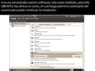 Una vez encontrado nuestro software, solo resta instalarlo, para ello
UBUNTU nos ofrece un icono, el cual luego pedirá la contraseña del
usuario para poder continuar la instalación.
 