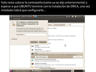 Solo resta colocar la contraseña (como ya se dijo anteriormente) y
esperar a que UBUNTU termine con la instalación de ORCA, una vez
instalada habrá que configurarla…
 