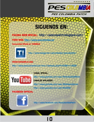 SIGUENOS EN:
PÁGINA WEB OFICIAL: http://pescolpatch.blogspot.com/
FORO WEB: http://www.pescolombia.net
Comunidad Oficial en TARINGA!



                http://www.taringa.net/comunidades/pescolombia/



PESOCCERWORLD.COM:
http://www.pesoccerworld.com/foro/viewtopic.php?f=334&t=119329


                      CANAL OFICIAL:
                      http://www.youtube.com/user/PesColombiaOficial
                      CANALES AFILIADOS:
                      http://www.youtube.com/user/MsAlejandrocrak
                      http://www.youtube.com/user/BA55ED
FACEBOOK OFFICIAL



                      http://www.facebook.com/PesColombiaPatch




                                  10
 