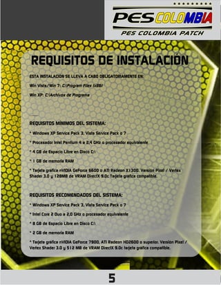 REQUISITOS DE INSTALACIÓN
ESTA INSTALACIÓN SE LLEVA A CABO OBLIGATORIAMENTE EN:

Win Vista/Win 7: C:Program Files (x86)

Win XP: C:Archivos de Programa



____

REQUISITOS MÍNIMOS DEL SISTEMA:
* Windows XP Service Pack 3, Vista Service Pack o 7

* Procesador Intel Pentium 4 a 2,4 GHz o procesador equivalente

* 4 GB de Espacio Libre en Disco C:

* 1 GB de memoria RAM

* Tarjeta gráfica nVIDIA GeForce 6600 o ATI Radeon X1300. Versión Pixel / Vertex
Shader 3.0 y 128MB de VRAM DirectX 9.0c Tarjeta gráfica compatible.



REQUISITOS RECOMENDADOS DEL SISTEMA:
* Windows XP Service Pack 3, Vista Service Pack o 7

* Intel Core 2 Duo a 2,0 GHz o procesador equivalente

* 8 GB de Espacio Libre en Disco C:

* 2 GB de memoria RAM

* Tarjeta gráfica nVIDIA GeForce 7900, ATI Radeon HD2600 o superior. Versión Pixel /
Vertex Shader 3.0 y 512 MB de VRAM DirectX 9.0c tarjeta gráfica compatible.




                                          5
 