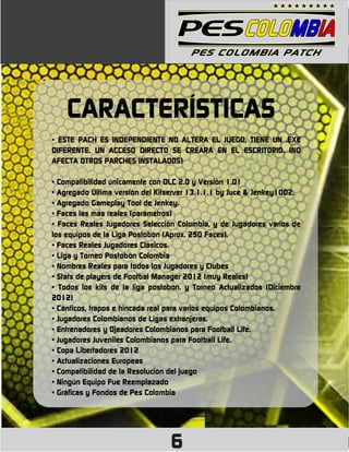 CARACTERÍSTICAS
• ESTE PACH ES INDEPENDIENTE NO ALTERA EL JUEGO, TIENE UN .EXE
DIFERENTE. UN ACCESO DIRECTO SE CREARÁ EN EL ESCRITORIO. (NO
AFECTA OTROS PARCHES INSTALADOS)

• Compatibilidad únicamente con DLC 2.0 y Versión 1.01
• Agregado Última versión del Kitserver 13.1.1.1 by Juce & Jenkey1002.
• Agregado Gameplay Tool de Jenkey.
• Faces las más reales (parámetros)
• Faces Reales Jugadores Selección Colombia, y de Jugadores varios de
los equipos de la Liga Postobón (Aprox. 250 Faces).
• Faces Reales Jugadores Clásicos.
• Liga y Torneo Postobón Colombia
• Nombres Reales para todos los Jugadores y Clubes
• Stats de players de Footbal Manager 2012 (muy Reales)
• Todos los kits de la liga postobón. y Torneo Actualizados (Diciembre
2012)
• Cánticos, trapos e hincada real para varios equipos Colombianos.
• Jugadores Colombianos de Ligas extranjeras.
• Entrenadores y Ojeadores Colombianos para Football Life.
• Jugadores Juveniles Colombianos para Football Life.
• Copa Libertadores 2012
• Actualizaciones Europeas
• Compatibilidad de la Resolución del juego
• Ningún Equipo Fue Reemplazado
• Gráficas y Fondos de Pes Colombia




                                 6
 