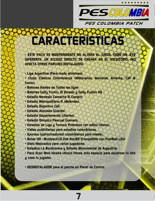 CARACTERÍSTICAS
• ESTE PACH ES INDEPENDIENTE NO ALTERA EL JUEGO, TIENE UN .EXE
DIFERENTE. UN ACCESO DIRECTO SE CREARÁ EN EL ESCRITORIO. (NO
AFECTA OTROS PARCHES INSTALADOS)

• Liga Argentina (Para modo amistoso).
• Clubs Clásicos Colombianos (Millonarios, Nacional, Ámerica, Cali &
Junior).
• Balones Reales de Todas las ligas
• Balones Golty Tuchin, El Dorado y Golty Fusión HD
• Estadio Nemesio Camacho El Campín.
• Estadio Metropolitano R. Meléndez.
• Estadio Deportivo Cali.
• Estadio Atanasio Girardot.
• Estadio Departamental Libertad.
• Estadio Olímpico Pascual Guerrero.
• Estadios de Liga y Tornero Postobón con editor interno.
• Vallas publicitarias para estadios colombianos.
• Sponsor (patrocinadores) colombianos para master.
• Botas HD –BootpackV2.2de Ron69 (Compatible con FootBall Life)
• Stats Mejorados para varios jugadores.
• Estadios La Bombonera y Estadio Monumental de Argentina.
• Face Scan Mod Hawke (Ahora tienes más espacio para escanear tu foto
y crear tu jugador.

• DESINSTALADOR para el parche en Panel de Control.




                                7
 