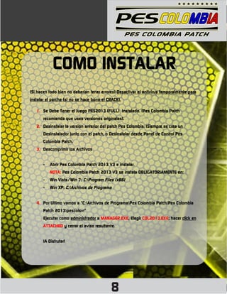 COMO INSTALAR
(Si hacen todo bien no deberian tener errores) Desactivar el antivirus temporalmente para
instalar el parche (si no se hace borra el CRACK).

   1. Se Debe Tener el Juego PES2013 (FULL) Instalado. (Pes Colombia Patch
       recomienda que uses versiones originales).
   2. Desinstalar la versión anterior del patch Pes Colombia. (Siempre se crea un
       Desinstalador junto con el patch, o Desinstalar desde Panel de Control Pes
       Colombia Patch.
   3. Descomprimir los Archivos


       -   Abrir Pes Colombia Patch 2013 V3 e instalar.
           NOTA: Pes Colombia Patch 2013 V3 se instala OBLIGATORIAMENTE en:
       -   Win Vista/Win 7: C:Program Files (x86)
       -   Win XP: C:Archivos de Programa


   4. Por Ultimo vamos a "C:Archivos de ProgramaPes Colombia PatchPes Colombia
       Patch 2013pescolsvr"
       Ejecutar como administrador a MANAGER.EXE, Elegir COL2013.EXE; hacer click en
       ATTACHED y cerrar el aviso resultante.


       ¡A Disfrutar!




                                            8
 