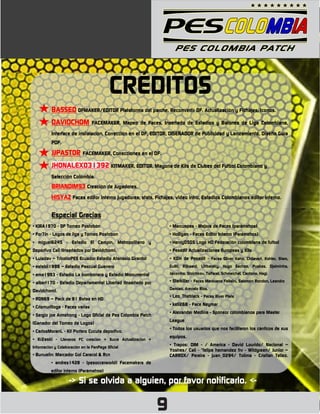 CRÉDITOS
          BASSED OFMAKER/EDITOR Plataforma del parche, Reconvertir OF, Actualización y Fichajes, Iconos.
          DAVIDCHOM              FACEMAKER, Mapeo de Faces, Insertado de Estadios y Balones de Liga Colombiana,

          Interface de instalación, Corrección en el OF, EDITOR, DISEÑADOR de Publicidad y Lanzamiento, Diseño Guía
          PDF.

          JJPASTOR FACEMAKER, Correcciones en el OF.
          JHONALEX031392 KITMAKER, EDITOR, Mayoría de Kits de Clubes del Futbol Colombiano y
          Selección Colombia.
          BRIANDIM93 Creación de Jugadores.
          HISYAZ Faces editor interno jugadores, stats, Fichajes, video intro, Estadios Colombianos editor interno.

          Especial Gracias
• KIRA1970 - OF Torneo Postobón                                   • Marcuspes - Mejora de Faces (parámetros)
• For7in - Logos de liga y Torneo Postobon                        • Holligan - Faces Editor Interno (Parámetros)
• miguel6245 - Estadio El Campín, Metropolitano y                 • Henry0505 Logo HD Federación colombiana de futbol
Deportivo Cali (Insertados por Davidchom).                        • Pesedit Actualizaciones Europeas y Kits
• Luisdav – TricolorPES Ecuador Estadio Atanasio Girardot         • K0H de Pesedit - Faces Oliver Kahn, Chilavert, Kohler, Stam,
• estebii1998 – Estadio Pascual Guerrero                          Gullit, Rijkaard, Littbarsky, Hugo Sáchez, Puskas, Djalminha,

• ema1993 - Estadio La bombonera y Estadio Monumental             Jairzinho, Stoichkov, Taffarel, Schmeichel, Cantona, Hagi.

• albert170 - Estadio Departamental Libertad (Insertado por       • Starkiller - Faces Marouane Fellaini, Salomón Rondon, Leandro
                                                                  Damiao, Arevalo Rios.
Davidchom).
                                                                  • Leo_Theblack - Faces River Plate
• RON69 – Pack de 81 Botas en HD
                                                                  • kell268 - Face Neymar
• Crismurilloga - Faces varias
                                                                  • Alexander Medina - Sponsor colombianos para Master
• Sergio joe Armstrong - Logo Oficial de Pes Colombia Patch
                                                                  League
(Ganador del Torneo de Logos)
                                                                  • Todos los usuarios que nos facilitaron los cánticos de sus
• CarlosMoranL - Kit Portero Cucuta deportivo.
                                                                  equipos.
• Kr2askl - Llaneros FC creacion + Sucre Actualizacion +
Información y Colaboración en la FanPage Oficial
                                                                  • Trapos: DIM - / America - David Lourido/ Nacional –
                                                                  Yostres/ Cali - "felipe hernandez frv - Wildgreen/ Junior –
• Bunuelin: Marcador Gol Caracol & Rcn                            CARRDX/ Pereira - juan_0294/ Tolima - Cristian Tellez.
          • andres1428 - (pesoccerworld) Facemakers de
          editor interno (Parámetros)

                    -> Si se olvida a alguien, por favor notificarlo. <-

                                                              9
 