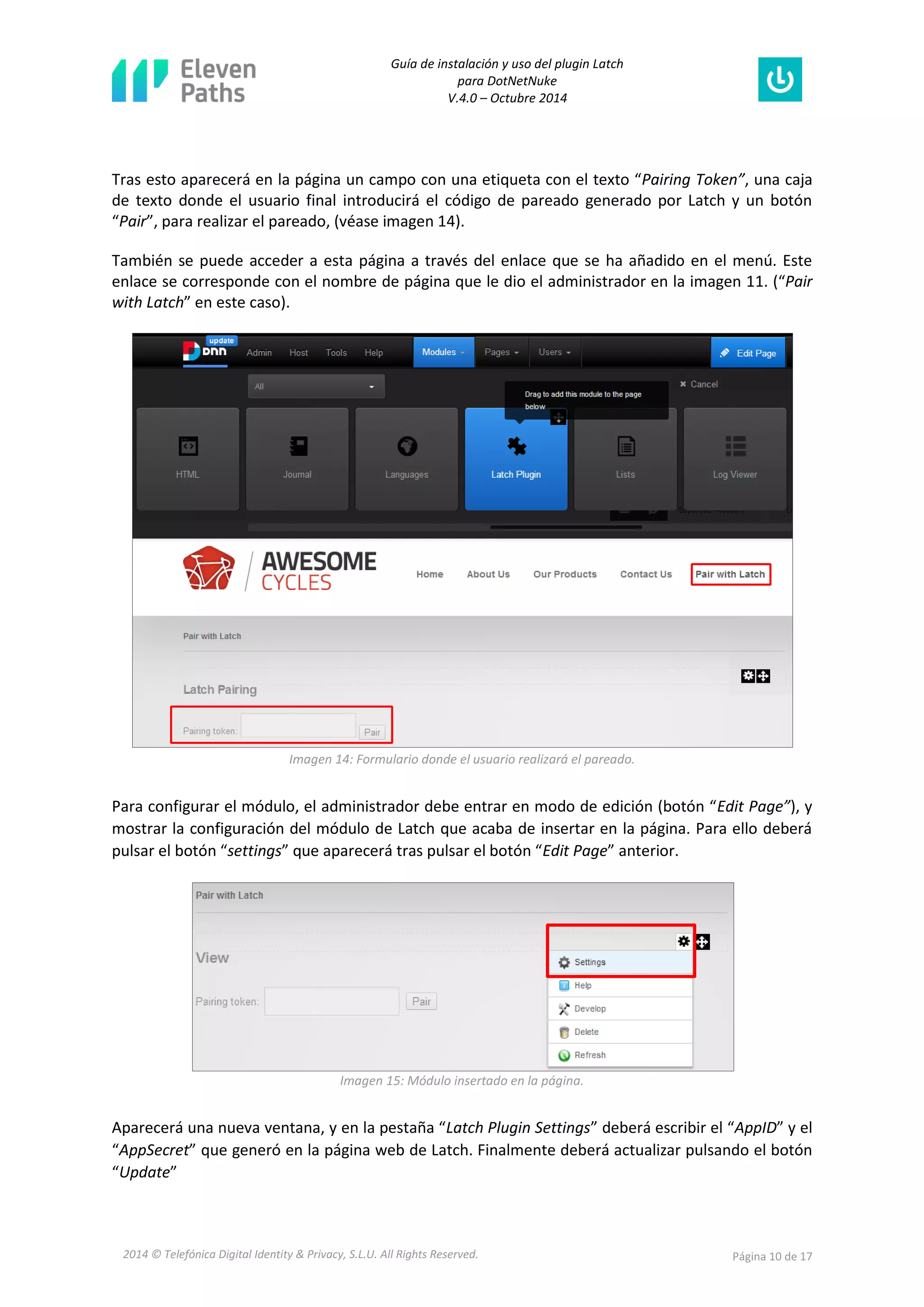 Guía de instalación y uso del plugin Latch 
para DotNetNuke 
V.4.0 – Octubre 2014 
2014 © Telefónica Digital Identity & Privacy, S.L.U. All Rights Reserved. Página 10 de 17 
Tras esto aparecerá en la página un campo con una etiqueta con el texto “Pairing Token”, una caja de texto donde el usuario final introducirá el código de pareado generado por Latch y un botón “Pair”, para realizar el pareado, (véase imagen 14). 
También se puede acceder a esta página a través del enlace que se ha añadido en el menú. Este enlace se corresponde con el nombre de página que le dio el administrador en la imagen 11. (“Pair with Latch” en este caso). 
Imagen 14: Formulario donde el usuario realizará el pareado. 
Para configurar el módulo, el administrador debe entrar en modo de edición (botón “Edit Page”), y mostrar la configuración del módulo de Latch que acaba de insertar en la página. Para ello deberá pulsar el botón “settings” que aparecerá tras pulsar el botón “Edit Page” anterior. 
Imagen 15: Módulo insertado en la página. 
Aparecerá una nueva ventana, y en la pestaña “Latch Plugin Settings” deberá escribir el “AppID” y el “AppSecret” que generó en la página web de Latch. Finalmente deberá actualizar pulsando el botón “Update”  