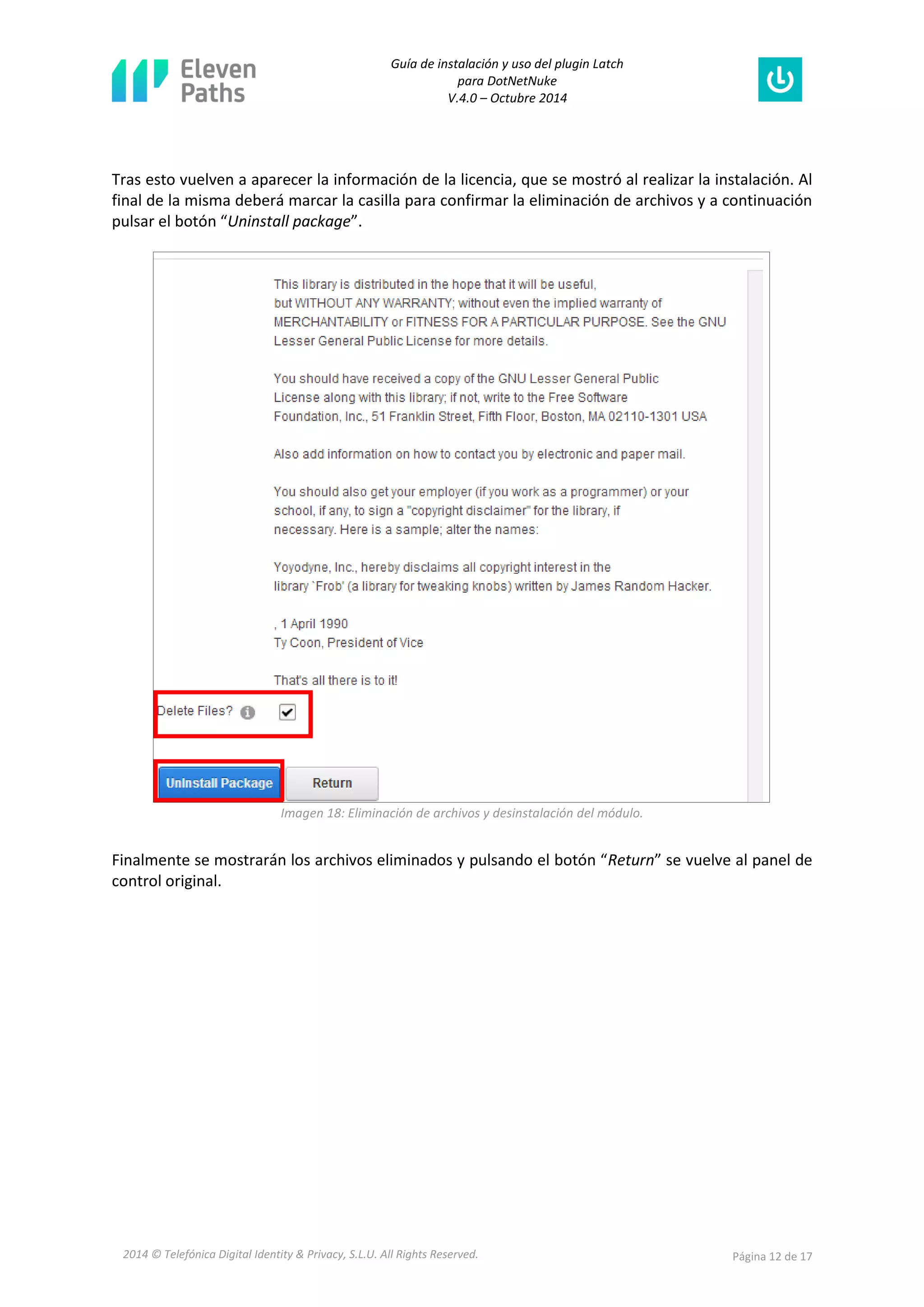 Guía de instalación y uso del plugin Latch 
para DotNetNuke 
V.4.0 – Octubre 2014 
2014 © Telefónica Digital Identity & Privacy, S.L.U. All Rights Reserved. Página 12 de 17 
Tras esto vuelven a aparecer la información de la licencia, que se mostró al realizar la instalación. Al final de la misma deberá marcar la casilla para confirmar la eliminación de archivos y a continuación pulsar el botón “Uninstall package”. 
Imagen 18: Eliminación de archivos y desinstalación del módulo. 
Finalmente se mostrarán los archivos eliminados y pulsando el botón “Return” se vuelve al panel de control original.  