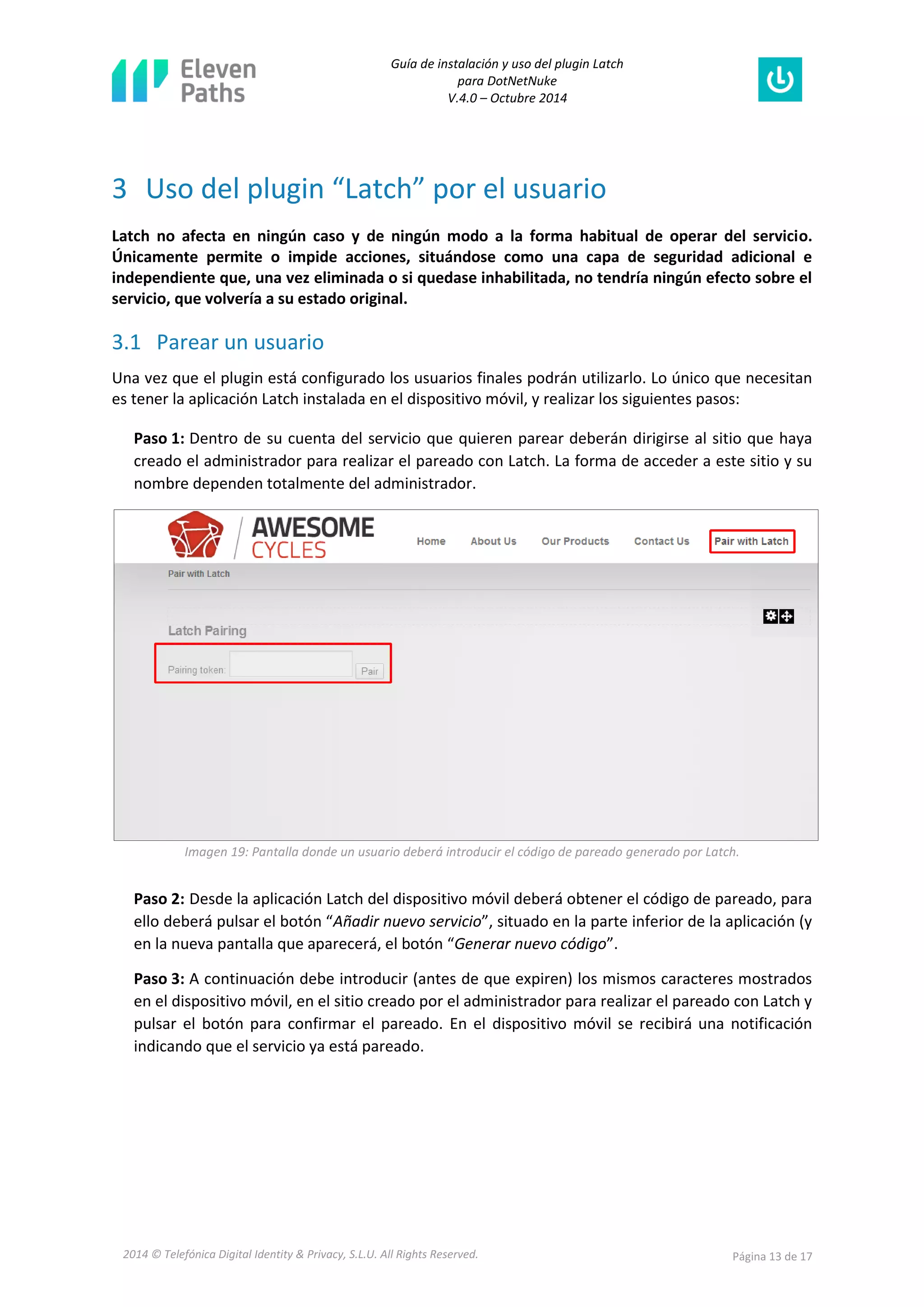 Guía de instalación y uso del plugin Latch 
para DotNetNuke 
V.4.0 – Octubre 2014 
2014 © Telefónica Digital Identity & Privacy, S.L.U. All Rights Reserved. Página 13 de 17 
3 Uso del plugin “Latch” por el usuario 
Latch no afecta en ningún caso y de ningún modo a la forma habitual de operar del servicio. Únicamente permite o impide acciones, situándose como una capa de seguridad adicional e independiente que, una vez eliminada o si quedase inhabilitada, no tendría ningún efecto sobre el servicio, que volvería a su estado original. 
3.1 Parear un usuario 
Una vez que el plugin está configurado los usuarios finales podrán utilizarlo. Lo único que necesitan es tener la aplicación Latch instalada en el dispositivo móvil, y realizar los siguientes pasos: 
Paso 1: Dentro de su cuenta del servicio que quieren parear deberán dirigirse al sitio que haya creado el administrador para realizar el pareado con Latch. La forma de acceder a este sitio y su nombre dependen totalmente del administrador. 
Imagen 19: Pantalla donde un usuario deberá introducir el código de pareado generado por Latch. 
Paso 2: Desde la aplicación Latch del dispositivo móvil deberá obtener el código de pareado, para ello deberá pulsar el botón “Añadir nuevo servicio”, situado en la parte inferior de la aplicación (y en la nueva pantalla que aparecerá, el botón “Generar nuevo código”. 
Paso 3: A continuación debe introducir (antes de que expiren) los mismos caracteres mostrados en el dispositivo móvil, en el sitio creado por el administrador para realizar el pareado con Latch y pulsar el botón para confirmar el pareado. En el dispositivo móvil se recibirá una notificación indicando que el servicio ya está pareado.  
