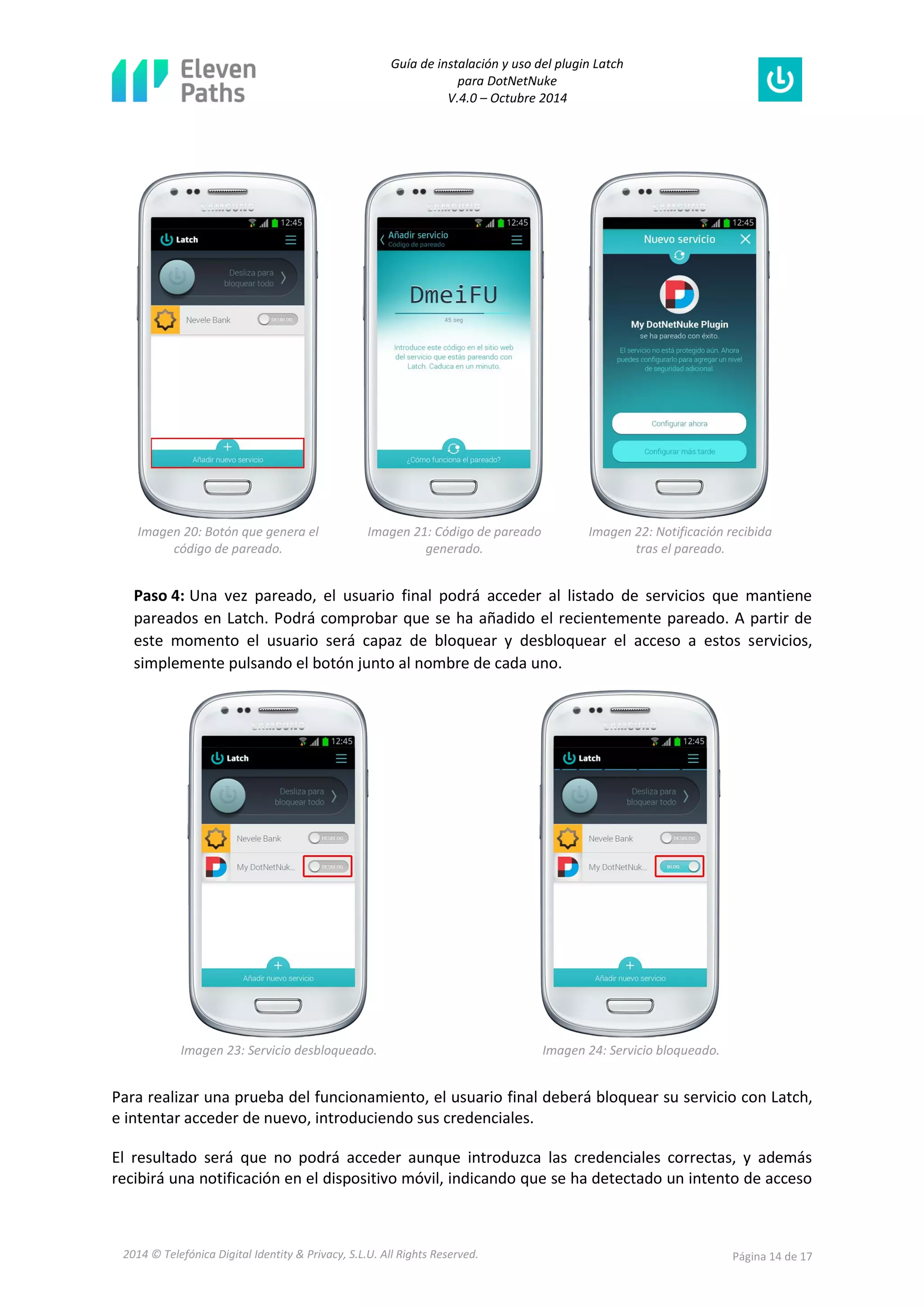 Guía de instalación y uso del plugin Latch 
para DotNetNuke 
V.4.0 – Octubre 2014 
2014 © Telefónica Digital Identity & Privacy, S.L.U. All Rights Reserved. Página 14 de 17 
Imagen 20: Botón que genera el código de pareado. 
Imagen 21: Código de pareado generado. 
Imagen 22: Notificación recibida tras el pareado. 
Paso 4: Una vez pareado, el usuario final podrá acceder al listado de servicios que mantiene pareados en Latch. Podrá comprobar que se ha añadido el recientemente pareado. A partir de este momento el usuario será capaz de bloquear y desbloquear el acceso a estos servicios, simplemente pulsando el botón junto al nombre de cada uno. 
Imagen 23: Servicio desbloqueado. 
Imagen 24: Servicio bloqueado. 
Para realizar una prueba del funcionamiento, el usuario final deberá bloquear su servicio con Latch, e intentar acceder de nuevo, introduciendo sus credenciales. 
El resultado será que no podrá acceder aunque introduzca las credenciales correctas, y además recibirá una notificación en el dispositivo móvil, indicando que se ha detectado un intento de acceso  