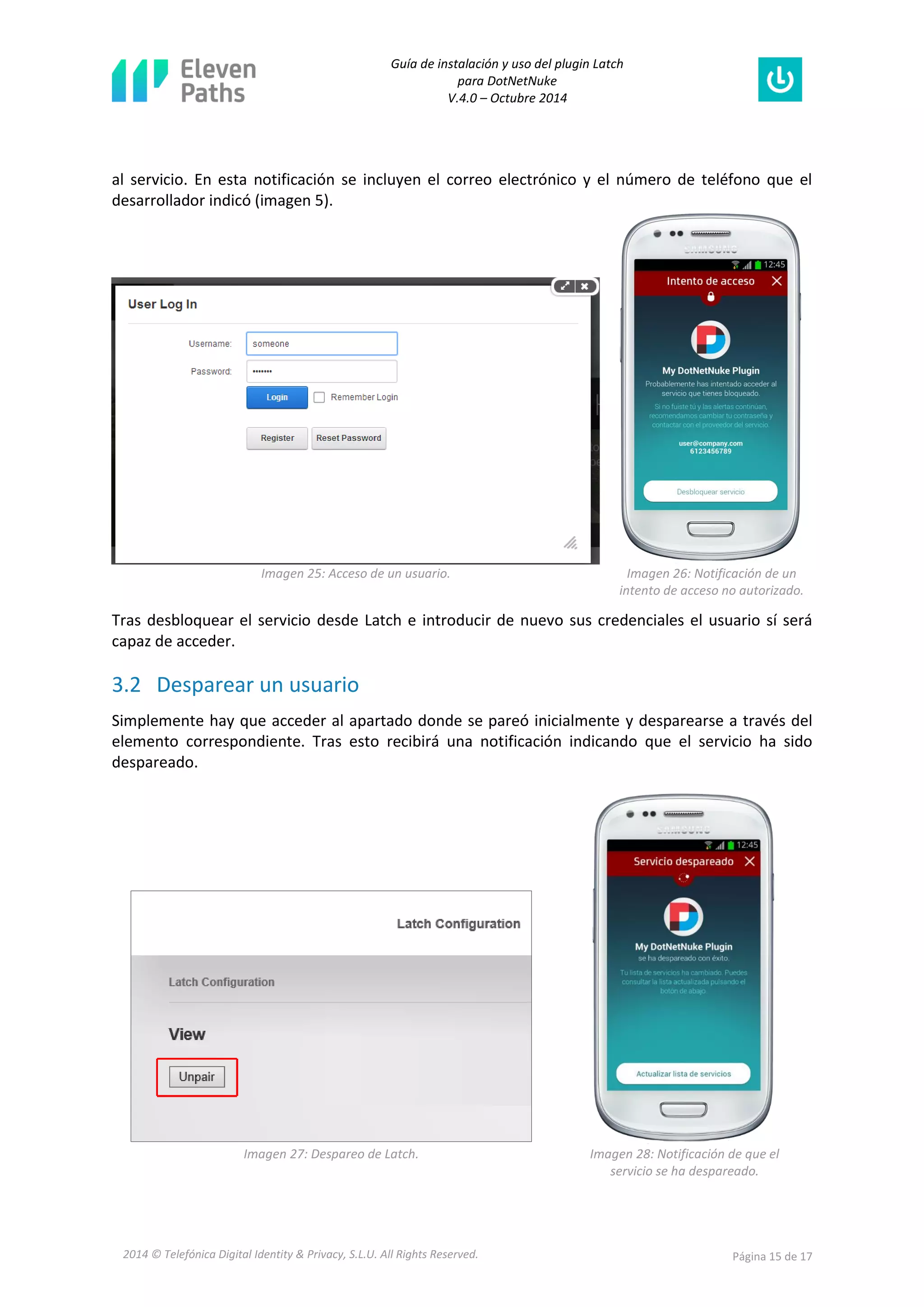 Guía de instalación y uso del plugin Latch 
para DotNetNuke 
V.4.0 – Octubre 2014 
2014 © Telefónica Digital Identity & Privacy, S.L.U. All Rights Reserved. Página 15 de 17 
al servicio. En esta notificación se incluyen el correo electrónico y el número de teléfono que el desarrollador indicó (imagen 5). 
Imagen 25: Acceso de un usuario. 
Imagen 26: Notificación de un intento de acceso no autorizado. 
Tras desbloquear el servicio desde Latch e introducir de nuevo sus credenciales el usuario sí será capaz de acceder. 
3.2 Desparear un usuario 
Simplemente hay que acceder al apartado donde se pareó inicialmente y desparearse a través del elemento correspondiente. Tras esto recibirá una notificación indicando que el servicio ha sido despareado. 
Imagen 27: Despareo de Latch. 
Imagen 28: Notificación de que el servicio se ha despareado.  