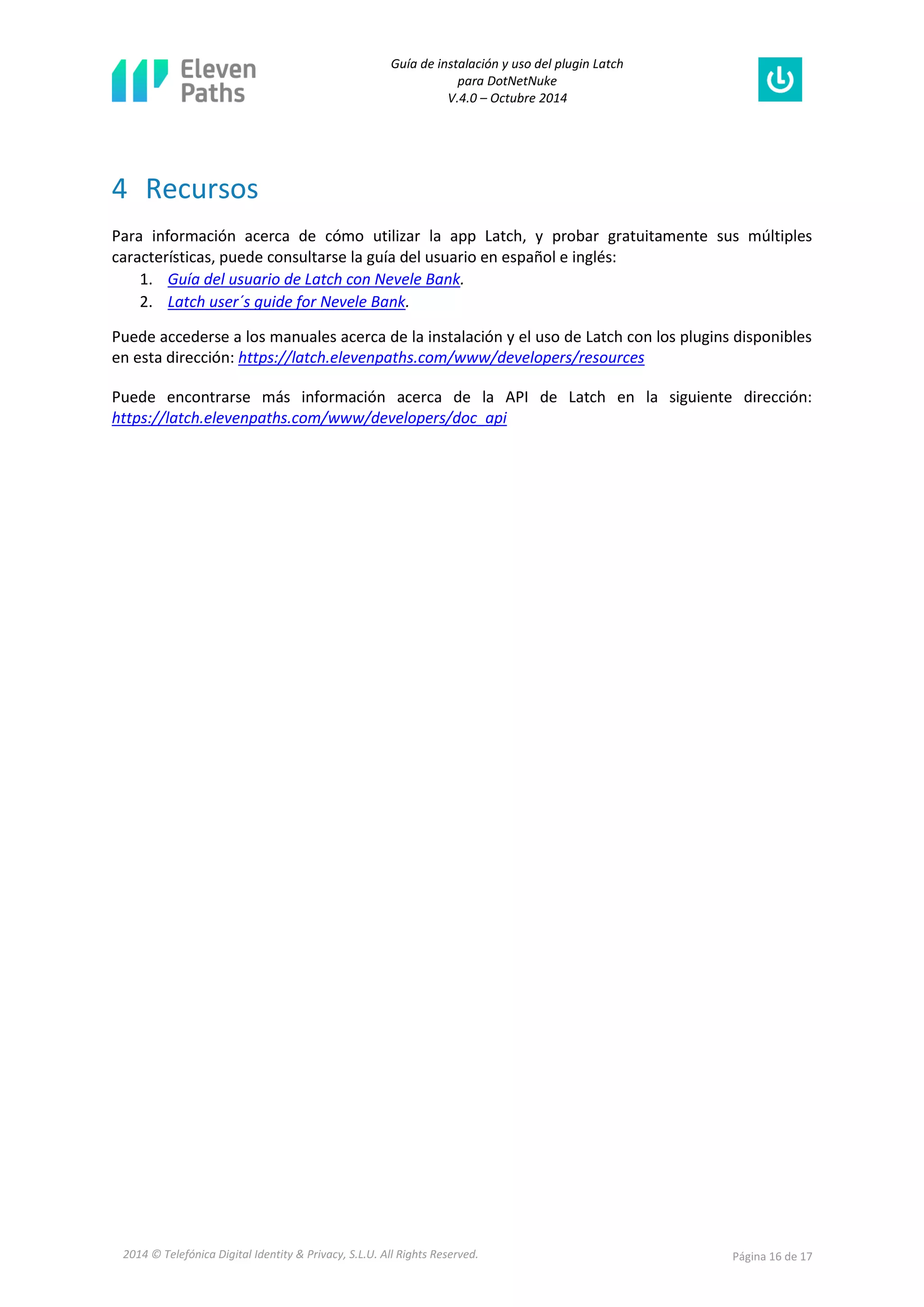 Guía de instalación y uso del plugin Latch 
para DotNetNuke 
V.4.0 – Octubre 2014 
2014 © Telefónica Digital Identity & Privacy, S.L.U. All Rights Reserved. Página 16 de 17 
4 Recursos 
Para información acerca de cómo utilizar la app Latch, y probar gratuitamente sus múltiples características, puede consultarse la guía del usuario en español e inglés: 
1. Guía del usuario de Latch con Nevele Bank. 
2. Latch user´s guide for Nevele Bank. 
Puede accederse a los manuales acerca de la instalación y el uso de Latch con los plugins disponibles en esta dirección: https://latch.elevenpaths.com/www/developers/resources 
Puede encontrarse más información acerca de la API de Latch en la siguiente dirección: https://latch.elevenpaths.com/www/developers/doc_api  