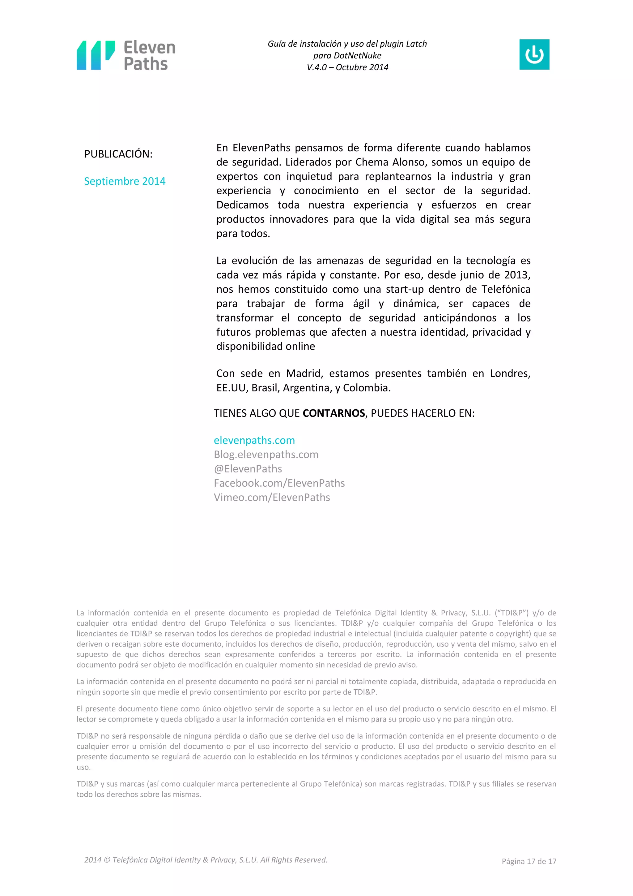 Guía de instalación y uso del plugin Latch 
para DotNetNuke 
V.4.0 – Octubre 2014 
2014 © Telefónica Digital Identity & Privacy, S.L.U. All Rights Reserved. Página 17 de 17 
La información contenida en el presente documento es propiedad de Telefónica Digital Identity & Privacy, S.L.U. (“TDI&P”) y/o de cualquier otra entidad dentro del Grupo Telefónica o sus licenciantes. TDI&P y/o cualquier compañía del Grupo Telefónica o los licenciantes de TDI&P se reservan todos los derechos de propiedad industrial e intelectual (incluida cualquier patente o copyright) que se deriven o recaigan sobre este documento, incluidos los derechos de diseño, producción, reproducción, uso y venta del mismo, salvo en el supuesto de que dichos derechos sean expresamente conferidos a terceros por escrito. La información contenida en el presente documento podrá ser objeto de modificación en cualquier momento sin necesidad de previo aviso. 
La información contenida en el presente documento no podrá ser ni parcial ni totalmente copiada, distribuida, adaptada o reproducida en ningún soporte sin que medie el previo consentimiento por escrito por parte de TDI&P. 
El presente documento tiene como único objetivo servir de soporte a su lector en el uso del producto o servicio descrito en el mismo. El lector se compromete y queda obligado a usar la información contenida en el mismo para su propio uso y no para ningún otro. 
TDI&P no será responsable de ninguna pérdida o daño que se derive del uso de la información contenida en el presente documento o de cualquier error u omisión del documento o por el uso incorrecto del servicio o producto. El uso del producto o servicio descrito en el presente documento se regulará de acuerdo con lo establecido en los términos y condiciones aceptados por el usuario del mismo para su uso. 
TDI&P y sus marcas (así como cualquier marca perteneciente al Grupo Telefónica) son marcas registradas. TDI&P y sus filiales se reservan todo los derechos sobre las mismas. 
PUBLICACIÓN: 
Septiembre 2014 
En ElevenPaths pensamos de forma diferente cuando hablamos de seguridad. Liderados por Chema Alonso, somos un equipo de expertos con inquietud para replantearnos la industria y gran experiencia y conocimiento en el sector de la seguridad. Dedicamos toda nuestra experiencia y esfuerzos en crear productos innovadores para que la vida digital sea más segura para todos. 
La evolución de las amenazas de seguridad en la tecnología es cada vez más rápida y constante. Por eso, desde junio de 2013, nos hemos constituido como una start-up dentro de Telefónica para trabajar de forma ágil y dinámica, ser capaces de transformar el concepto de seguridad anticipándonos a los futuros problemas que afecten a nuestra identidad, privacidad y disponibilidad online 
Con sede en Madrid, estamos presentes también en Londres, EE.UU, Brasil, Argentina, y Colombia. 
TIENES ALGO QUE CONTARNOS, PUEDES HACERLO EN: 
elevenpaths.com Blog.elevenpaths.com @ElevenPaths Facebook.com/ElevenPaths Vimeo.com/ElevenPaths 
