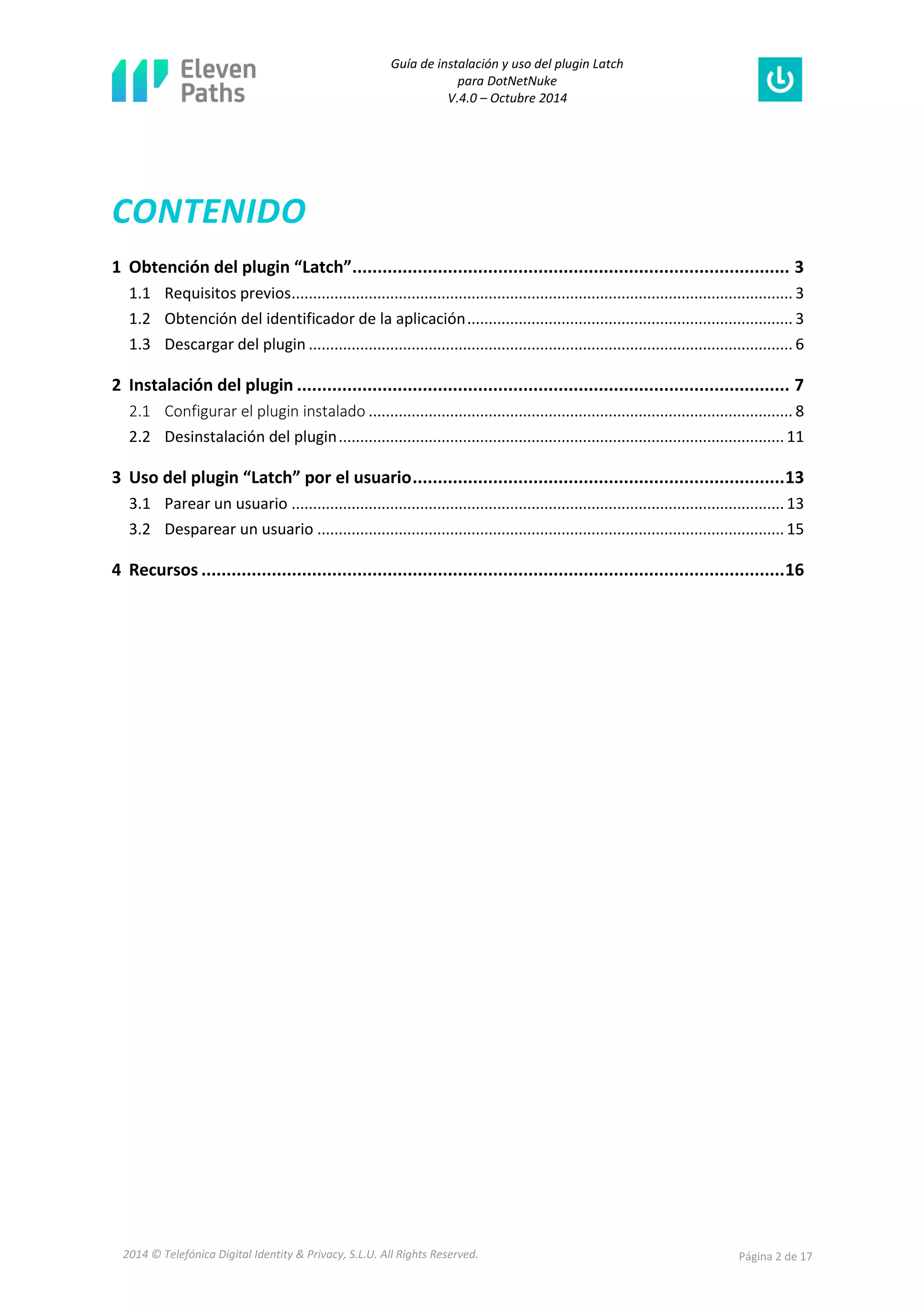 Guía de instalación y uso del plugin Latch 
para DotNetNuke 
V.4.0 – Octubre 2014 
2014 © Telefónica Digital Identity & Privacy, S.L.U. All Rights Reserved. Página 2 de 17 
CONTENIDO 
1 Obtención del plugin “Latch” ....................................................................................... 3 
1.1 Requisitos previos ..................................................................................................................... 3 
1.2 Obtención del identificador de la aplicación ............................................................................ 3 
1.3 Descargar del plugin ................................................................................................................. 6 
2 Instalación del plugin .................................................................................................. 7 
2.1 Configurar el plugin instalado ................................................................................................... 8 
2.2 Desinstalación del plugin ........................................................................................................ 11 
3 Uso del plugin “Latch” por el usuario .......................................................................... 13 
3.1 Parear un usuario ................................................................................................................... 13 
3.2 Desparear un usuario ............................................................................................................. 15 
4 Recursos .................................................................................................................... 16 
 