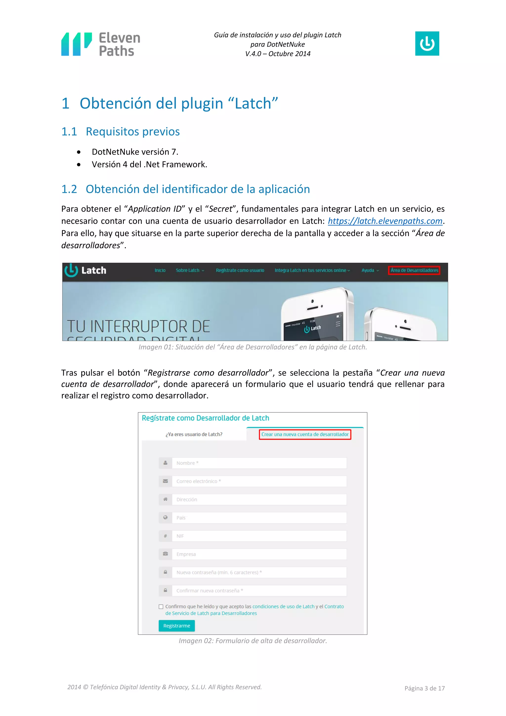 Guía de instalación y uso del plugin Latch 
para DotNetNuke 
V.4.0 – Octubre 2014 
2014 © Telefónica Digital Identity & Privacy, S.L.U. All Rights Reserved. Página 3 de 17 
1 Obtención del plugin “Latch” 
1.1 Requisitos previos 
 DotNetNuke versión 7. 
 Versión 4 del .Net Framework. 
1.2 Obtención del identificador de la aplicación 
Para obtener el “Application ID” y el “Secret”, fundamentales para integrar Latch en un servicio, es necesario contar con una cuenta de usuario desarrollador en Latch: https://latch.elevenpaths.com. Para ello, hay que situarse en la parte superior derecha de la pantalla y acceder a la sección “Área de desarrolladores”. 
Imagen 01: Situación del “Área de Desarrolladores” en la página de Latch. 
Tras pulsar el botón “Registrarse como desarrollador”, se selecciona la pestaña “Crear una nueva cuenta de desarrollador”, donde aparecerá un formulario que el usuario tendrá que rellenar para realizar el registro como desarrollador. 
Imagen 02: Formulario de alta de desarrollador.  