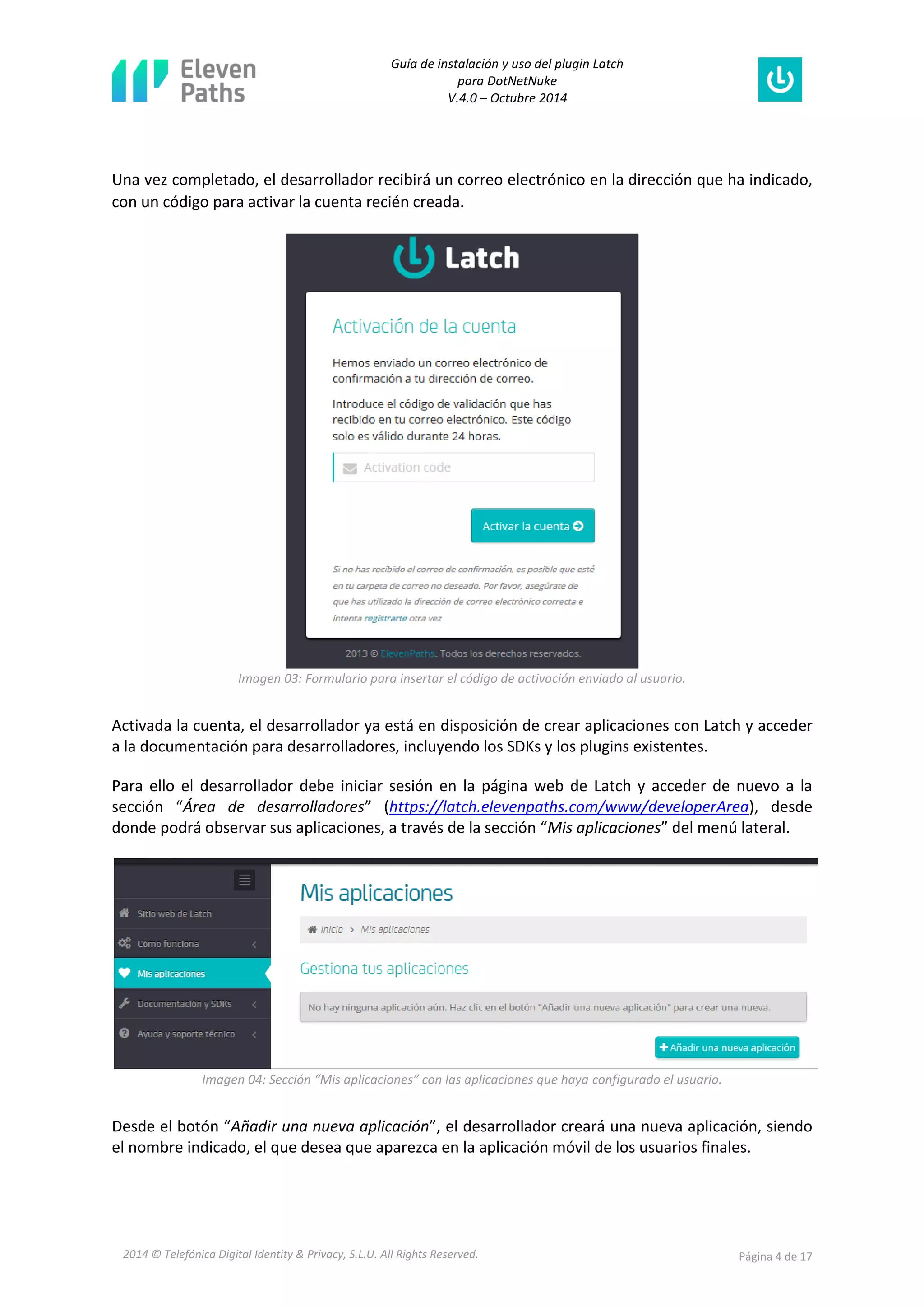 Guía de instalación y uso del plugin Latch 
para DotNetNuke 
V.4.0 – Octubre 2014 
2014 © Telefónica Digital Identity & Privacy, S.L.U. All Rights Reserved. Página 4 de 17 
Una vez completado, el desarrollador recibirá un correo electrónico en la dirección que ha indicado, con un código para activar la cuenta recién creada. 
Imagen 03: Formulario para insertar el código de activación enviado al usuario. 
Activada la cuenta, el desarrollador ya está en disposición de crear aplicaciones con Latch y acceder a la documentación para desarrolladores, incluyendo los SDKs y los plugins existentes. 
Para ello el desarrollador debe iniciar sesión en la página web de Latch y acceder de nuevo a la sección “Área de desarrolladores” (https://latch.elevenpaths.com/www/developerArea), desde donde podrá observar sus aplicaciones, a través de la sección “Mis aplicaciones” del menú lateral. 
Imagen 04: Sección “Mis aplicaciones” con las aplicaciones que haya configurado el usuario. 
Desde el botón “Añadir una nueva aplicación”, el desarrollador creará una nueva aplicación, siendo el nombre indicado, el que desea que aparezca en la aplicación móvil de los usuarios finales.  