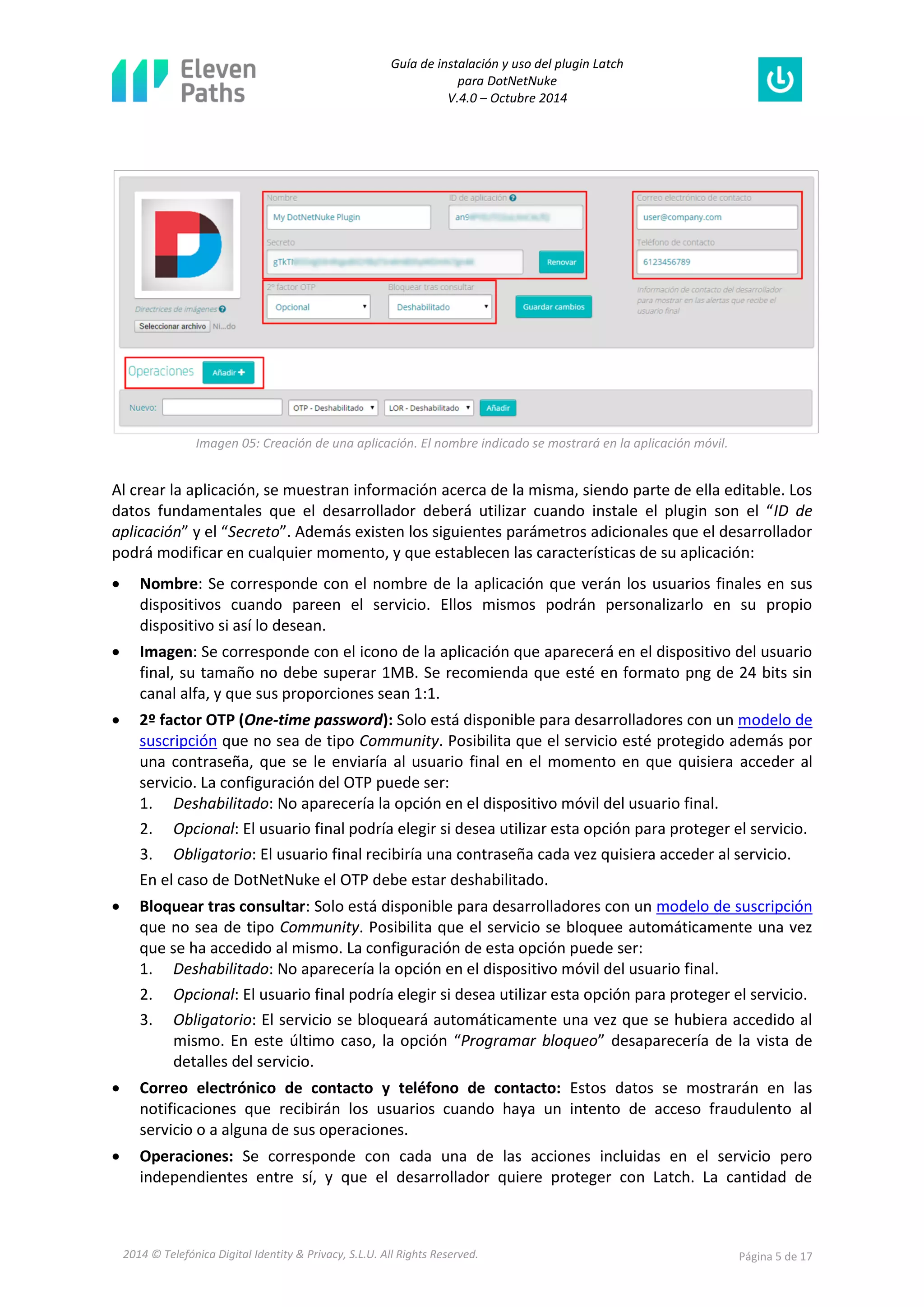 Guía de instalación y uso del plugin Latch 
para DotNetNuke 
V.4.0 – Octubre 2014 
2014 © Telefónica Digital Identity & Privacy, S.L.U. All Rights Reserved. Página 5 de 17 
Imagen 05: Creación de una aplicación. El nombre indicado se mostrará en la aplicación móvil. 
Al crear la aplicación, se muestran información acerca de la misma, siendo parte de ella editable. Los datos fundamentales que el desarrollador deberá utilizar cuando instale el plugin son el “ID de aplicación” y el “Secreto”. Además existen los siguientes parámetros adicionales que el desarrollador podrá modificar en cualquier momento, y que establecen las características de su aplicación: 
 Nombre: Se corresponde con el nombre de la aplicación que verán los usuarios finales en sus dispositivos cuando pareen el servicio. Ellos mismos podrán personalizarlo en su propio dispositivo si así lo desean. 
 Imagen: Se corresponde con el icono de la aplicación que aparecerá en el dispositivo del usuario final, su tamaño no debe superar 1MB. Se recomienda que esté en formato png de 24 bits sin canal alfa, y que sus proporciones sean 1:1. 
 2º factor OTP (One-time password): Solo está disponible para desarrolladores con un modelo de suscripción que no sea de tipo Community. Posibilita que el servicio esté protegido además por una contraseña, que se le enviaría al usuario final en el momento en que quisiera acceder al servicio. La configuración del OTP puede ser: 
1. Deshabilitado: No aparecería la opción en el dispositivo móvil del usuario final. 
2. Opcional: El usuario final podría elegir si desea utilizar esta opción para proteger el servicio. 
3. Obligatorio: El usuario final recibiría una contraseña cada vez quisiera acceder al servicio. 
En el caso de DotNetNuke el OTP debe estar deshabilitado. 
 Bloquear tras consultar: Solo está disponible para desarrolladores con un modelo de suscripción que no sea de tipo Community. Posibilita que el servicio se bloquee automáticamente una vez que se ha accedido al mismo. La configuración de esta opción puede ser: 
1. Deshabilitado: No aparecería la opción en el dispositivo móvil del usuario final. 
2. Opcional: El usuario final podría elegir si desea utilizar esta opción para proteger el servicio. 
3. Obligatorio: El servicio se bloqueará automáticamente una vez que se hubiera accedido al mismo. En este último caso, la opción “Programar bloqueo” desaparecería de la vista de detalles del servicio. 
 Correo electrónico de contacto y teléfono de contacto: Estos datos se mostrarán en las notificaciones que recibirán los usuarios cuando haya un intento de acceso fraudulento al servicio o a alguna de sus operaciones. 
 Operaciones: Se corresponde con cada una de las acciones incluidas en el servicio pero independientes entre sí, y que el desarrollador quiere proteger con Latch. La cantidad de  