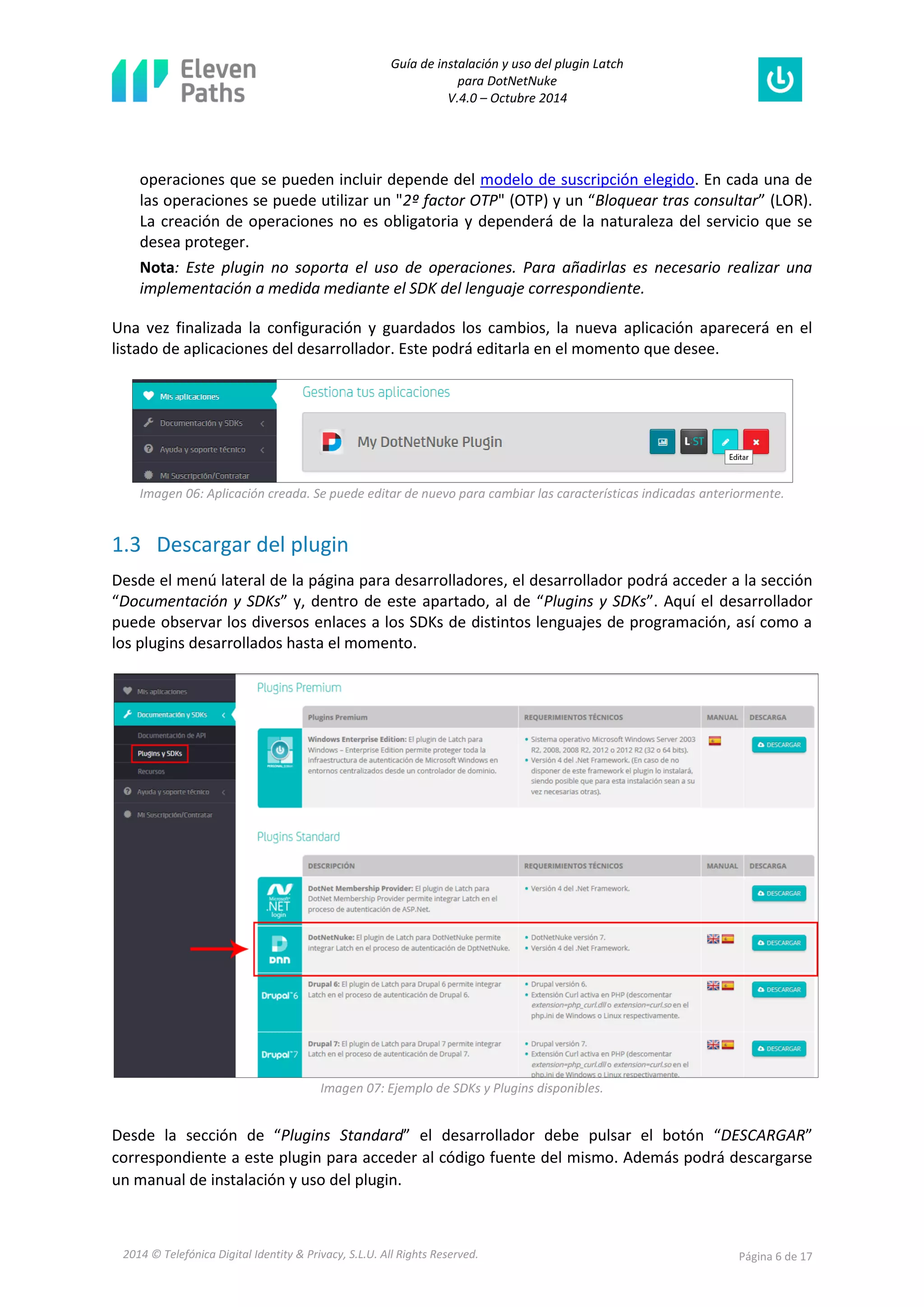 Guía de instalación y uso del plugin Latch 
para DotNetNuke 
V.4.0 – Octubre 2014 
2014 © Telefónica Digital Identity & Privacy, S.L.U. All Rights Reserved. Página 6 de 17 
operaciones que se pueden incluir depende del modelo de suscripción elegido. En cada una de las operaciones se puede utilizar un "2º factor OTP" (OTP) y un “Bloquear tras consultar” (LOR). La creación de operaciones no es obligatoria y dependerá de la naturaleza del servicio que se desea proteger. 
Nota: Este plugin no soporta el uso de operaciones. Para añadirlas es necesario realizar una implementación a medida mediante el SDK del lenguaje correspondiente. 
Una vez finalizada la configuración y guardados los cambios, la nueva aplicación aparecerá en el listado de aplicaciones del desarrollador. Este podrá editarla en el momento que desee. 
Imagen 06: Aplicación creada. Se puede editar de nuevo para cambiar las características indicadas anteriormente. 
1.3 Descargar del plugin 
Desde el menú lateral de la página para desarrolladores, el desarrollador podrá acceder a la sección “Documentación y SDKs” y, dentro de este apartado, al de “Plugins y SDKs”. Aquí el desarrollador puede observar los diversos enlaces a los SDKs de distintos lenguajes de programación, así como a los plugins desarrollados hasta el momento. 
Imagen 07: Ejemplo de SDKs y Plugins disponibles. 
Desde la sección de “Plugins Standard” el desarrollador debe pulsar el botón “DESCARGAR” correspondiente a este plugin para acceder al código fuente del mismo. Además podrá descargarse un manual de instalación y uso del plugin.  