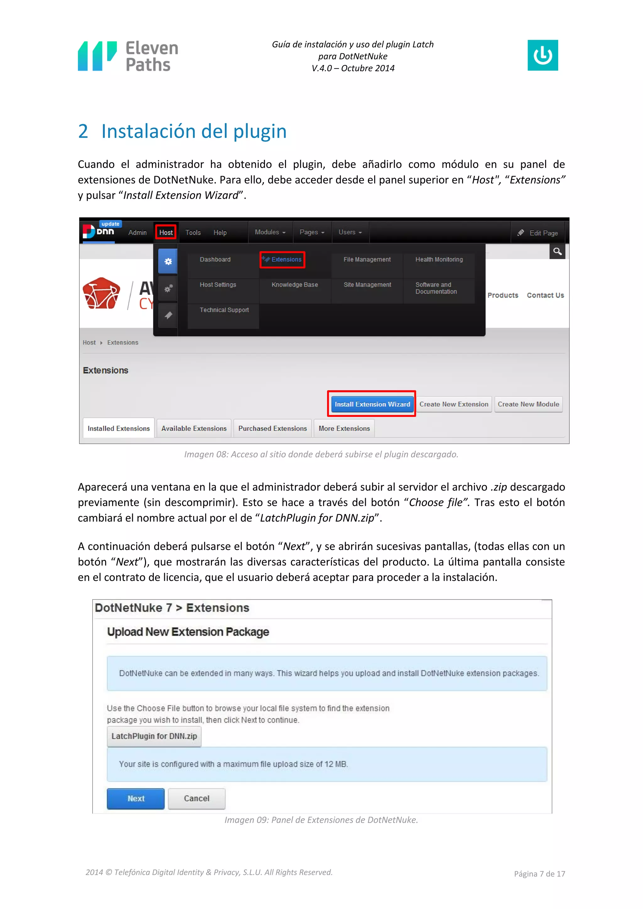 Guía de instalación y uso del plugin Latch 
para DotNetNuke 
V.4.0 – Octubre 2014 
2014 © Telefónica Digital Identity & Privacy, S.L.U. All Rights Reserved. Página 7 de 17 
2 Instalación del plugin 
Cuando el administrador ha obtenido el plugin, debe añadirlo como módulo en su panel de extensiones de DotNetNuke. Para ello, debe acceder desde el panel superior en “Host", “Extensions” y pulsar “Install Extension Wizard”. 
Imagen 08: Acceso al sitio donde deberá subirse el plugin descargado. 
Aparecerá una ventana en la que el administrador deberá subir al servidor el archivo .zip descargado previamente (sin descomprimir). Esto se hace a través del botón “Choose file”. Tras esto el botón cambiará el nombre actual por el de “LatchPlugin for DNN.zip”. 
A continuación deberá pulsarse el botón “Next”, y se abrirán sucesivas pantallas, (todas ellas con un botón “Next”), que mostrarán las diversas características del producto. La última pantalla consiste en el contrato de licencia, que el usuario deberá aceptar para proceder a la instalación. 
Imagen 09: Panel de Extensiones de DotNetNuke.  