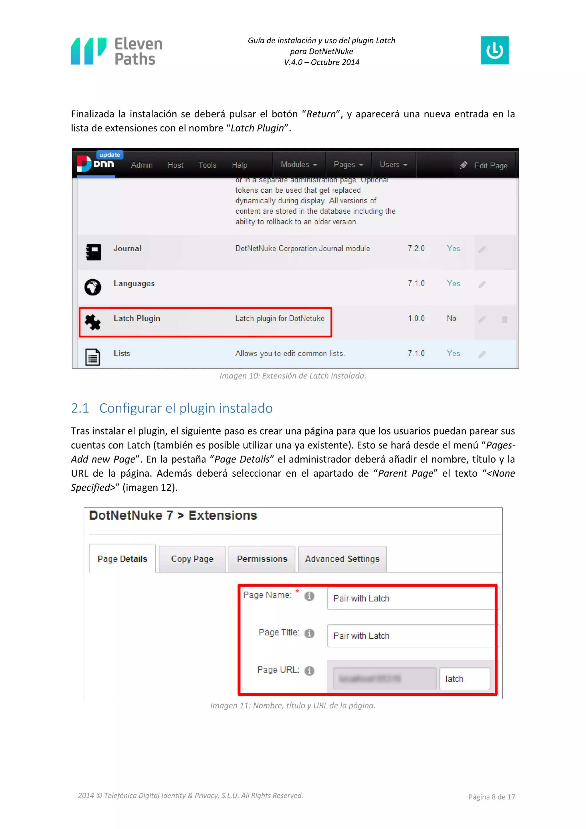 Guía de instalación y uso del plugin Latch 
para DotNetNuke 
V.4.0 – Octubre 2014 
2014 © Telefónica Digital Identity & Privacy, S.L.U. All Rights Reserved. Página 8 de 17 
Finalizada la instalación se deberá pulsar el botón “Return”, y aparecerá una nueva entrada en la lista de extensiones con el nombre “Latch Plugin”. 
Imagen 10: Extensión de Latch instalada. 
2.1 Configurar el plugin instalado 
Tras instalar el plugin, el siguiente paso es crear una página para que los usuarios puedan parear sus cuentas con Latch (también es posible utilizar una ya existente). Esto se hará desde el menú “Pages- Add new Page”. En la pestaña “Page Details” el administrador deberá añadir el nombre, título y la URL de la página. Además deberá seleccionar en el apartado de “Parent Page” el texto “<None Specified>” (imagen 12). 
Imagen 11: Nombre, título y URL de la página.  