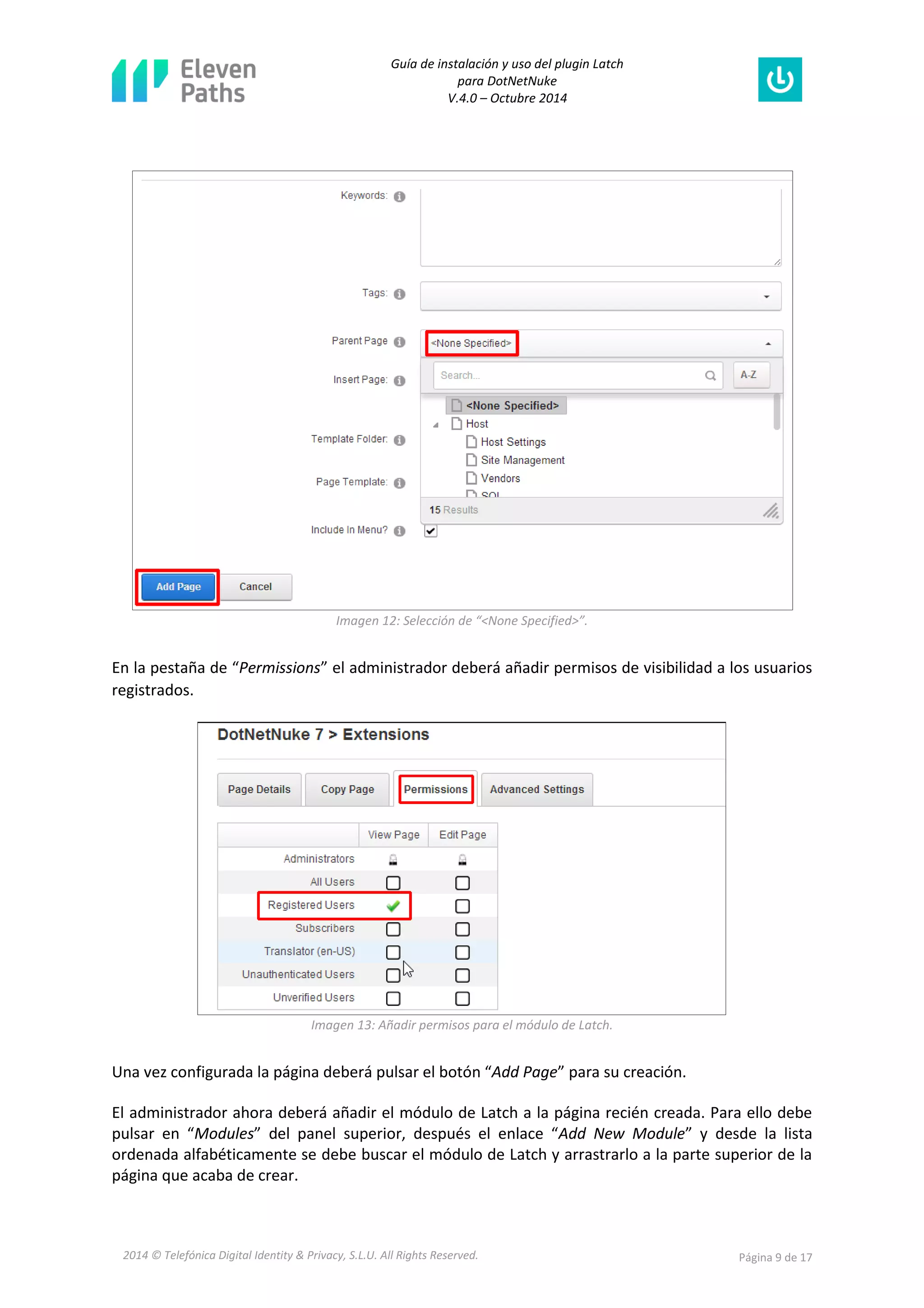 Guía de instalación y uso del plugin Latch 
para DotNetNuke 
V.4.0 – Octubre 2014 
2014 © Telefónica Digital Identity & Privacy, S.L.U. All Rights Reserved. Página 9 de 17 
Imagen 12: Selección de “<None Specified>”. 
En la pestaña de “Permissions” el administrador deberá añadir permisos de visibilidad a los usuarios registrados. 
Imagen 13: Añadir permisos para el módulo de Latch. 
Una vez configurada la página deberá pulsar el botón “Add Page” para su creación. 
El administrador ahora deberá añadir el módulo de Latch a la página recién creada. Para ello debe pulsar en “Modules” del panel superior, después el enlace “Add New Module” y desde la lista ordenada alfabéticamente se debe buscar el módulo de Latch y arrastrarlo a la parte superior de la página que acaba de crear.  