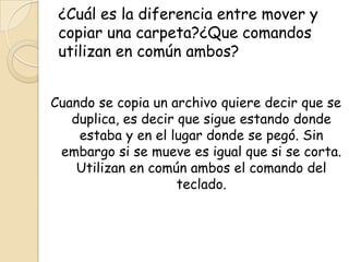 ¿Cuál es la diferencia entre mover y
copiar una carpeta?¿Que comandos
utilizan en común ambos?
Cuando se copia un archivo quiere decir que se
duplica, es decir que sigue estando donde
estaba y en el lugar donde se pegó. Sin
embargo si se mueve es igual que si se corta.
Utilizan en común ambos el comando del
teclado.
 