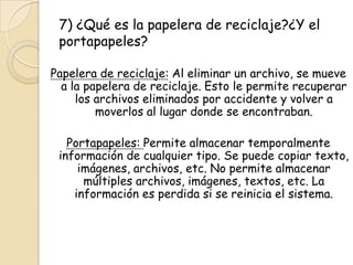 7) ¿Qué es la papelera de reciclaje?¿Y el
portapapeles?
Papelera de reciclaje: Al eliminar un archivo, se mueve
a la papelera de reciclaje. Esto le permite recuperar
los archivos eliminados por accidente y volver a
moverlos al lugar donde se encontraban.
Portapapeles: Permite almacenar temporalmente
información de cualquier tipo. Se puede copiar texto,
imágenes, archivos, etc. No permite almacenar
múltiples archivos, imágenes, textos, etc. La
información es perdida si se reinicia el sistema.
 