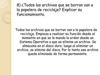 8) ¿Todos los archivos que se borran van a
la papelera de reciclaje? Explicar su
funcionamiento.
Todos los archivos que se borran van a la papelera de
reciclaje. Empieza a realizar su función desde el
momento en que se le manda la orden desde un
Sistema Operativo a que se elimine un archivo. Se
almacena en el disco duro, luego al eliminar un
archivo, se elimina del disco. Por lo tanto ese archivo
queda eliminado de forma permanente.
 