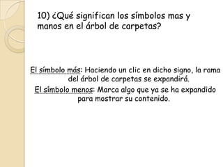 10) ¿Qué significan los símbolos mas y
manos en el árbol de carpetas?
El símbolo más: Haciendo un clic en dicho signo, la rama
del árbol de carpetas se expandirá.
El símbolo menos: Marca algo que ya se ha expandido
para mostrar su contenido.
 