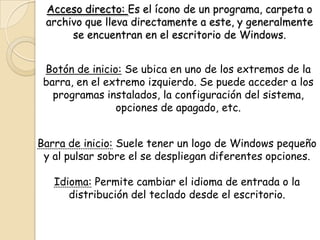 Acceso directo: Es el ícono de un programa, carpeta o
archivo que lleva directamente a este, y generalmente
se encuentran en el escritorio de Windows.
Botón de inicio: Se ubica en uno de los extremos de la
barra, en el extremo izquierdo. Se puede acceder a los
programas instalados, la configuración del sistema,
opciones de apagado, etc.
Barra de inicio: Suele tener un logo de Windows pequeño
y al pulsar sobre el se despliegan diferentes opciones.
Idioma: Permite cambiar el idioma de entrada o la
distribución del teclado desde el escritorio.
 