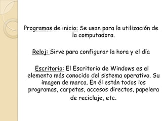 Programas de inicio: Se usan para la utilización de
la computadora.
Reloj: Sirve para configurar la hora y el día
Escritorio: El Escritorio de Windows es el
elemento más conocido del sistema operativo. Su
imagen de marca. En él están todos los
programas, carpetas, accesos directos, papelera
de reciclaje, etc.
 