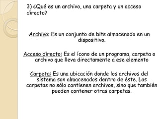 3) ¿Qué es un archivo, una carpeta y un acceso
directo?
Archivo: Es un conjunto de bits almacenado en un
dispositivo.
Acceso directo: Es el ícono de un programa, carpeta o
archivo que lleva directamente a ese elemento
Carpeta: Es una ubicación donde los archivos del
sistema son almacenados dentro de éste. Las
carpetas no sólo contienen archivos, sino que también
pueden contener otras carpetas.
 