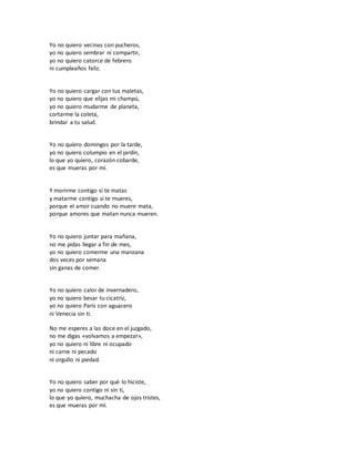 Yo no quiero vecinas con pucheros,
yo no quiero sembrar ni compartir,
yo no quiero catorce de febrero
ni cumpleaños feliz.
Yo no quiero cargar con tus maletas,
yo no quiero que elijas mi champú,
yo no quiero mudarme de planeta,
cortarme la coleta,
brindar a tu salud.
Yo no quiero domingos por la tarde,
yo no quiero columpio en el jardín,
lo que yo quiero, corazón cobarde,
es que mueras por mí.
Y morirme contigo si te matas
y matarme contigo si te mueres,
porque el amor cuando no muere mata,
porque amores que matan nunca mueren.
Yo no quiero juntar para mañana,
no me pidas llegar a fin de mes,
yo no quiero comerme una manzana
dos veces por semana
sin ganas de comer.
Yo no quiero calor de invernadero,
yo no quiero besar tu cicatriz,
yo no quiero París con aguacero
ni Venecia sin ti.
No me esperes a las doce en el juzgado,
no me digas «volvamos a empezar»,
yo no quiero ni libre ni ocupado
ni carne ni pecado
ni orgullo ni piedad.
Yo no quiero saber por qué lo hiciste,
yo no quiero contigo ni sin ti,
lo que yo quiero, muchacha de ojos tristes,
es que mueras por mí.
 