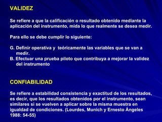 VALIDEZ Se refiere a que la calificación o resultado obtenido mediante la aplicación del instrumento, mida lo que realmente se desea medir.  Para ello se debe cumplir lo siguiente: Definir operativa y  teóricamente las variables que se van a  medir. B. Efectuar una prueba piloto que contribuya a mejorar la validez del instrumento CONFIABILIDAD Se refiere a estabilidad consistencia y exactitud de los resultados, es decir, que los resultados obtenidos por el instrumento, sean similares si se vuelven a aplicar sobre la misma muestra en igualdad de condiciones. (Lourdes, Munich y Ernesto Ángeles 1988: 54-55)  