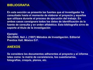 BIBLIOGRAFIA En esta sección se presenta las fuentes que el investigador ha consultado hasta el momento de elaborar el proyecto y aquellas que utilizara durante el proceso de ejecución del trabajo. En ambos casos consignara todos los datos de identificación de la fuente de consulta y en orden alfabético. Esta bibliografía sirve de soporte al titulo de la investigación  Ejemplo: SALKIND, Neil J. (1997) Métodos de Investigación. Editorial Prentice Hall. México D.F.  ANEXOS Se considera los documentos adherentes al proyecto y al informe tales como: la matriz de consistencia, los cuestionarios, fotografías, croquis, planos, etc.  