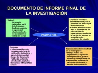 Informe final ¿Qué es?  Documento elaborado a partir de la Propuesta  donde se presenta el reporte del estudio realizado con su respectivo trabajo de campo Criterios a considerar Normas técnicas para la   presentación de trabajos   de investigación Criterios administrativos   para la presentación del   informe final de   investigación, propios de   la institución a donde se   presentarán los   resultados del estudio Presentación del informe final de la investigación Entrega formal a la   dependencia u organismo   correspondientes, para su   revisión y conceptualización Exposición o sustentación   del respectivo informe o   estudio de investigación Contenido Preliminares (Portada,   contraportada, hoja de   calificación, dedicatoria y   agradecimientos, etc) Cuerpo del documento   (tablas de contenido,   introducción, capítulos) Referencias Bibliográficas Anexos DOCUMENTO DE INFORME FINAL DE LA INVESTIGACIÓN 